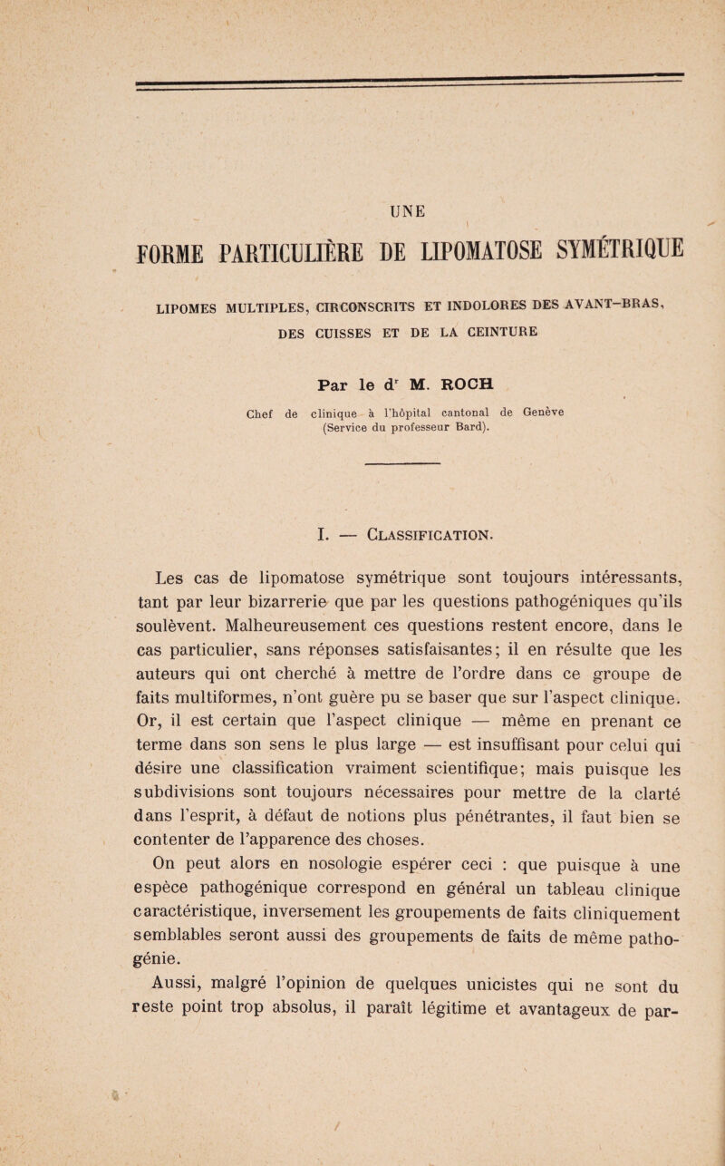 UNE I FORME PARTICULIÈRE DE LIPOMATOSE SYMÉTRIQUE LIPOMES MULTIPLES, CIRCONSCRITS ET INDOLORES DES AVANT-BRAS, DES CUISSES ET DE LA CEINTURE Par le M. ROCH Chef dé clinique à l’hôpital cantonal de Genève (Service du professeur Bard). I. — Classification. Les cas de lipomatose symétrique sont toujours intéressants, tant par leur bizarrerie que par les questions pathogéniques qu’ils soulèvent. Malheureusement ces questions restent encore, dans le cas particulier, sans réponses satisfaisantes; il en résulte que les auteurs qui ont cherché à mettre de l’ordre dans ce groupe de faits multiformes, n’ont guère pu se baser que sur l’aspect clinique. Or, il est certain que l’aspect clinique — même en prenant ce terme dans son sens le plus large — est insuffisant pour celui qui désire une classification vraiment scientifique; mais puisque les subdivisions sont toujours nécessaires pour mettre de la clarté dans l’esprit, à défaut de notions plus pénétrantes, il faut bien se contenter de l’apparence des choses. On peut alors en nosologie espérer ceci : que puisque à une espèce pathogénique correspond en général un tableau clinique caractéristique, inversement les groupements de faits cliniquement semblables seront aussi des groupements de faits de même patho¬ génie. Aussi, malgré l’opinion de quelques unicistes qui ne sont du reste point trop absolus, il paraît légitime et avantageux de par-