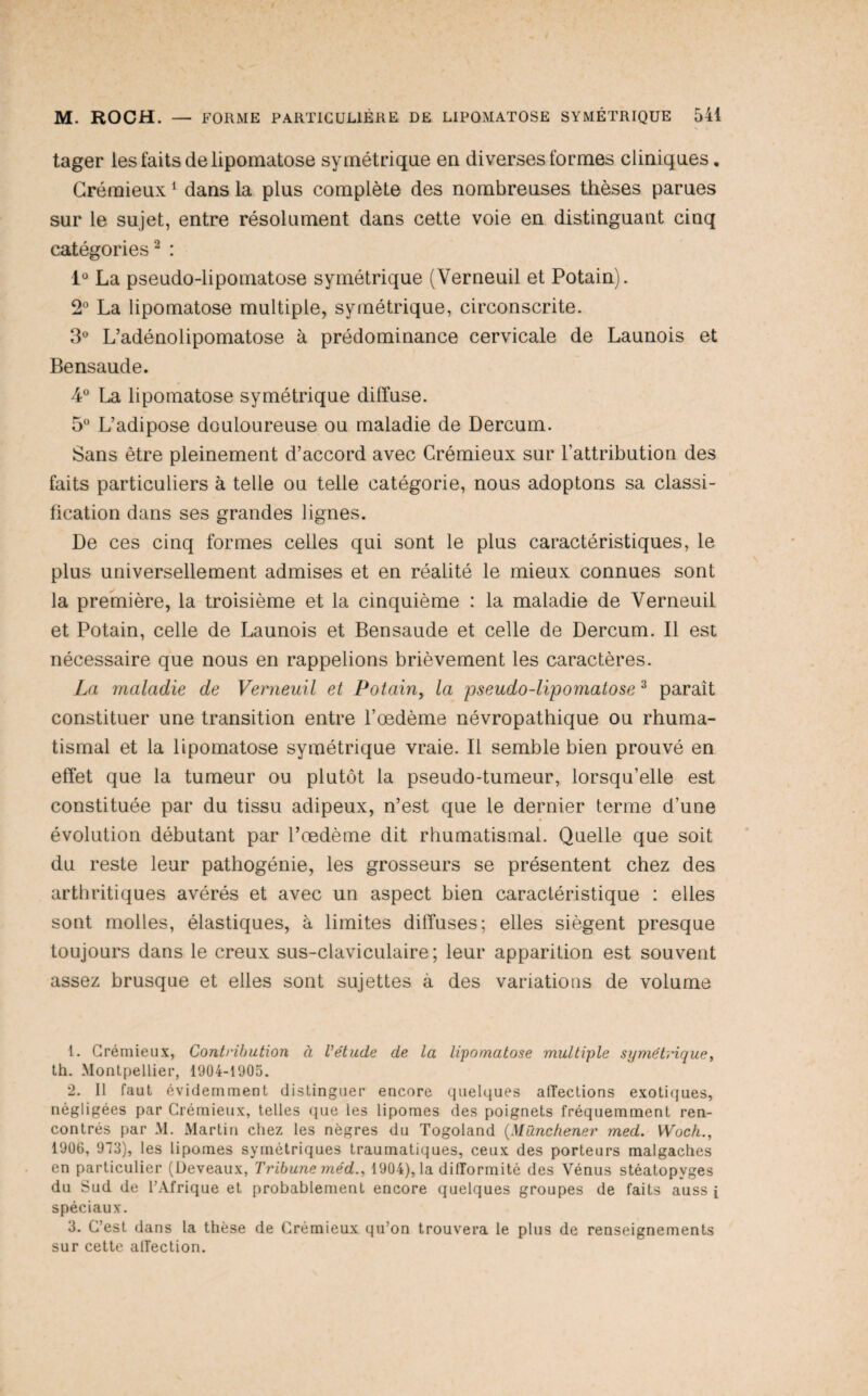 tager les faits de lipomatose symétrique en diverses formes cliniques. Grémieux ^ dans la plus complète des nombreuses thèses parues sur le sujet, entre résolument dans cette voie en distinguant cinq catégories^ : 1“ La pseudo-lipomatose symétrique (Verneuil et Potain). 2“ La lipomatose multiple, symétrique, circonscrite. 3“ L’adénolipomatose à prédominance cervicale de Launois et Bensaude. 4 La lipomatose symétrique diffuse. 5 L’adipose douloureuse ou maladie de Dercum. Sans être pleinement d’accord avec Grémieux sur l’attribution des faits particuliers à telle ou telle catégorie, nous adoptons sa classi¬ fication dans ses grandes lignes. De ces cinq formes celles qui sont le plus caractéristiques, le plus universellement admises et en réalité le mieux connues sont la première, la troisième et la cinquième : la maladie de Verneuil et Potain, celle de Launois et Bensaude et celle de Dercum. Il est nécessaire que nous en rappelions brièvement les caractères. La maladie de Verneuil et Potain, la pseudo-lipomatose ^ paraît constituer une transition entre l’œdème névropathique ou rhuma¬ tismal et la lipomatose symétrique vraie. Il semble bien prouvé en effet que la tumeur ou plutôt la pseudo-tumeur, lorsqu’elle est constituée par du tissu adipeux, n’est que le dernier terme d’une évolution débutant par l’œdème dit rhumatismal. Quelle que soit du reste leur pathogénie, les grosseurs se présentent chez des arthritiques avérés et avec un aspect bien caractéristique : elles sont molles, élastiques, à limites diffuses; elles siègent presque toujours dans le creux sus-claviculaire; leur apparition est souvent assez brusque et elles sont sujettes à des variations de volume 1. Grémieux, Contribution à l’étude de la lipomatose multiple sjjmétmque, th. Montpellier, 1904-1905. 2. Il faut évidemment distinguer encore quelques affections exotiques, négligées par Grémieux, telles que les lipomes des poignets fréquemment ren¬ contrés par M. Martin chez les nègres du Togoland {Münchener med. Woch., 1906, 913), les lipomes symétriques traumatiques, ceux des porteurs malgaches en particulier (Üeveaux, Tribune méd., 1904), la difformité des Vénus stéatopyges du Sud de l’Afrique et probablement encore quelques groupes de faits auss i spéciaux. 3. G’est dans la thèse de Grémieux qu’on trouvera le plus de renseignements sur cette affection.