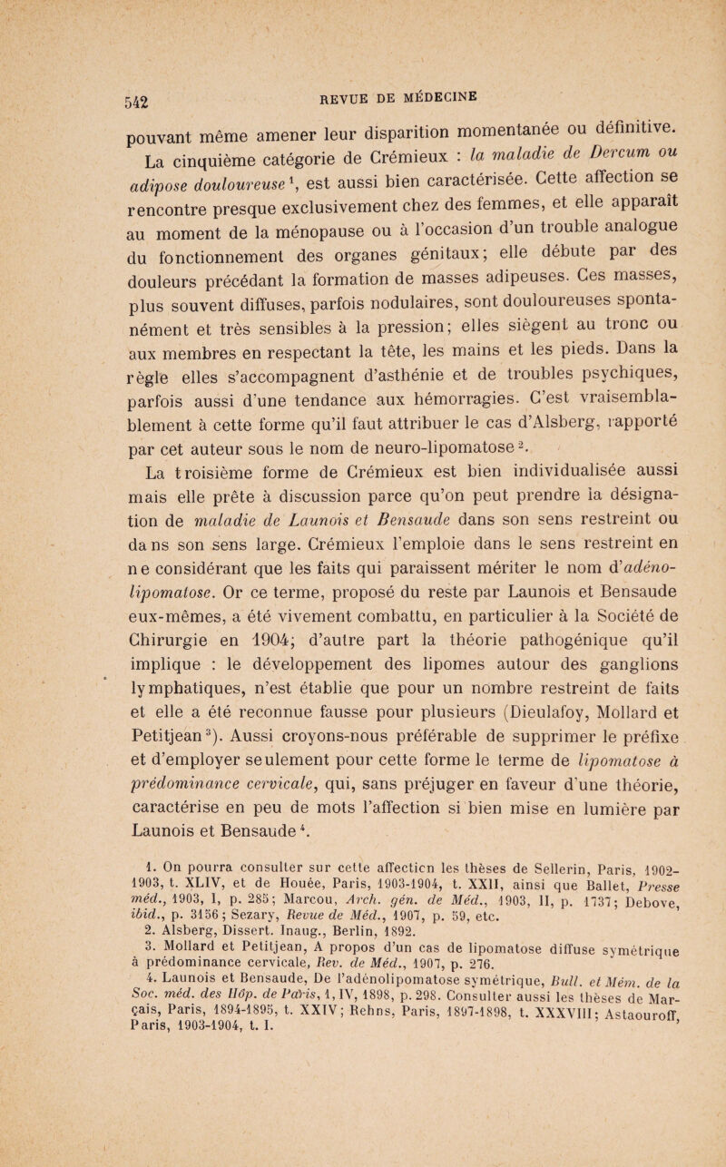 pouvant même amener leur disparition momentanée ou définitive. La cinquième catégorie de Crémieux : la maladie de Dercum ou adipose douloureuse^ est aussi bien caractérisée. Cette affection se rencontre presque exclusivement chez des femmes, et elle apparaît au moment de la ménopause ou à l’occasion d’un trouble analogue du fonctionnement des organes génitaux; elle débute par des douleurs précédant la formation de masses adipeuses. Ces masses, plus souvent diffuses, parfois nodulaires, sont douloureuses sponta¬ nément et très sensibles à la pression; elles siègent au tronc ou aux membres en respectant la tête, les mains et les pieds. Dans la règle elles s’accompagnent d’asthénie et de troubles psychiques, parfois aussi d’une tendance aux hémorragies. C’est vraisembla¬ blement à cette forme qu’il faut attribuer le cas d’Alsberg, rapporté par cet auteur sous le nom de neuro-lipomatose 2. La troisième forme de Crémieux est bien individualisée aussi mais elle prête à discussion parce qu’on peut prendre la désigna¬ tion de maladie de Launois et Bensaude dans son sens restreint ou da ns son sens large. Crémieux l’emploie dans le sens restreint en ne considérant que les faits qui paraissent mériter le nom d'adéno- lipomatose. Or ce terme, proposé du reste par Launois et Bensaude eux-mêmes, a été vivement combattu, en particulier à la Société de Chirurgie en 1904; d’autre part la théorie pathogénique qu’il implique : le développement des lipomes autour des ganglions lymphatiques, n’est établie que pour un nombre restreint de faits et elle a été reconnue fausse pour plusieurs (Dieulafoy, Mollard et Petitjean^). Aussi croyons-nous préférable de supprimer le préfixe et d’employer seulement pour cette forme le terme de lipomatose à prédominance cervicale, qui, sans préjuger en faveur d’une théorie, caractérise en peu de mots l’affection si bien mise en lumière par Launois et Bensaude ^ 1. On pourra consulter sur cette affecticn les thèses de Sellerin, Paris, 1902- 1903, t. XLIV, et de Houée, Paris, 1903-1904, t. XXII, ainsi que Ballet, Presse méd., 1903, I, p. 285; Marcou, Arch. gén. de Méd., 1903, II, p. 1737; Debove, ibid., p. 3156; Sezary, Revue de Méd., 1907, p. 59, etc. 2. AÎsberg, Dissert. Inaug., Berlin, 1892. 3. Mollard et Petitjean, A propos d’un cas de lipomatose diffuse symétrique à prédominance cervicale, Rev. de Méd., 1907, p. 276. 4. Launois et Bensaude, De l’adénolipomatose symétrique, Bidl. et Mém. de la Soc. méd. des Uôp. de Paris, 1,IV, 1898, p. 298. Consulter aussi les thèses dé Mar- çais, Paris, 1894-1895, t. XXIV; Rehns, Paris, 1897-1898, t. XXXYIII; Astaouroff Paris, 1903-1904, t. I. ’