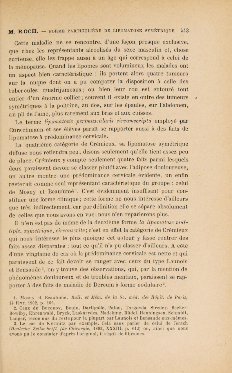Cette maladie ne se rencontre, d’une façon presque exclusive, que chez les représentants alcoolisés du sexe masculin et, chose curieuse, elle les frappe aussi à un âge qui correspond à celui de la ménopause. Quand les lipomes sont volumineux les malades ont un aspect bien caractéristique : ils portent alors quatre tumeurs sur la nuque dont on a pu comparer la disposition à celle des tubercules quadrijumeaux; ou bien leur cou est entouré tout entier d’un énorme collier; souvent il existe en outre des tumeurs symétriques à la poitrine, au dos, sur les épaules, sur l’abdomen, au pli de l’aine, plus rarement aux bras et aux cuisses. Le terme lijiomatosis perimusciilaris circurnscripta employé par Curschmann et ses élèves paraît se rapporter aussi à des faits de lipomatose à prédominance cervicale. La quatrième catégorie de Crémieux, sa lipomatose symétrique diffuse nous retiendra peu; disons seulement qu’elle tient assez peu de place. Crémieux y compte seulement quatre faits parmi lesquels deux paraissent devoir se classer plutôt avec l’adipose douloureuse, un autre montre une prédominance cervicale évidente, un enfin resterait comme seul représentant caractéristique du groupe : celui de Mosnv et BeaufuméL C’est évidemment insuffisant pour con- stituer une forme clinique; cette forme ne nous intéresse d’ailleurs que très indirectement, car par définition elle se sépare absolument de celles que nous avons en vue; nous n’en reparlerons plus. Il n’en est pas de même de la deuxième forme la lipomatose mul¬ tiple, symétrique, circonscrite', c’est en effet la catégorie de Crémieux qui nous intéresse le plus quoique cet auteur y fasse rentrer des faits assez disparates : tout ce qu’il n’a pu classer d’ailleurs. A côté d’une vingtaine de cas où la prédominance cervicale est nette et qui paraissent de ce fait devoir se ranger avec ceux du type Launois et Bensaude^, on y trouve des observations, qui, par la mention de phénomènes douloureux et de troubles mentaux, paraissent se rap¬ porter à des faits de maladie de Dercum à forme nodulaire L 1. Mosny et Beaufumé, Bull, et Mém. de la Sc. méd. des Hôpit. de Pai'is, 14 févr. 1902, p. lOG. 2. Ceux de Bucquoy, Boujii, Dartigolle, Paton, Targowla, Siredey, Backer- Bowlby, EhrenNvald, Bryck, Laskarydes, Madelung, Riidel, Menningsen, Schmidt, Langer; reconnus du reste pour la plupart par Launois et Bensaude eux-mêmes. 3. Le cas de Kotlnitz par exemple. Cela sans parler de celui de Jentch [Deutsche Zeitsc hrift für Chirurgie, 1892, XXXIII, p. 612) où, ainsi que nous avons pu le constater d’après l’original, il s’agit de fibromes.