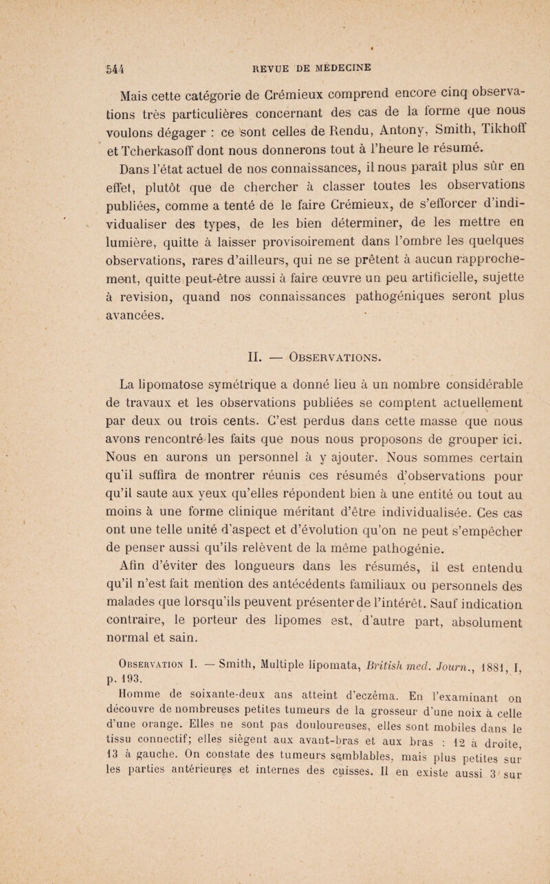 / 544 REVUE DE MÉDECINE Mais cette catégorie de Grémieux comprend encore cinq observa¬ tions très particulières concernant des cas de la forme que nous voulons dégager : ce sont celles de Rendu, Antony, Smith, Tikhoff et Tcherkasoff dont nous donnerons tout à l’heure le résumé. Dans l’état actuel de nos connaissances, il nous paraît plus sûr en effet, plutôt que de chercher à classer toutes les observations publiées, comme a tenté de le faire Grémieux, de s’efforcer d’indi¬ vidualiser des types, de les bien déterminer, de les mettre en lumière, quitte à laisser provisoirement dans l’ombre les quelques observations, rares d’ailleurs, qui ne se prêtent à aucun rapproche¬ ment, quitte peut-être aussi à faire œuvre un peu artificielle, sujette à révision, quand nos connaissances pathogéniques seront plus avancées. IL — Observations. La lipomatose symétrique a donné lieu à un nombre considérable de travaux et les observations publiées se comptent actuellement par deux ou trois cents. G’est perdus dans cette masse que nous avons rencontré les faits que nous nous proposons de grouper ici. Nous en aurons un personnel à y ajouter. Nous sommes certain qu’il suffira de montrer réunis ces résumés d’observations pour qu’il saute aux yeux qu’elles répondent bien à une entité ou tout au moins à une forme clinique méritant d’être individualisée. Ces cas ont une telle unité d’aspect et d’évolution qu’on ne peut s’empêcher de penser aussi qu’ils relèvent de la même pathogénie. Afin d’éviter des longueurs dans les résumés, il est entendu qu’il n’est fait mention des antécédents familiaux ou personnels des malades que lorsqu’ils peuvent présenter de l’intérêt. Sauf indication contraire, le porteur des lipomes est, d’autre part, absolument normal et sain. Observation I. — Smith, Multiple lipomata, British mecl. Journ., 1881 I p. 193. ’ ’ Homme de soixante-deux ans atteint d’eczéma. En l’examinant on découvre de nombreuses petites tumeurs de la grosseur d’une noix à celle d’une orange. Elles ne sont pas douloureuses, elles sont mobiles dans le tissu connectif; elles siègent aux avant-bras et aux bras : 12 à droite 13 à gauche. On constate des tumeurs semblables, mais plus petites sur