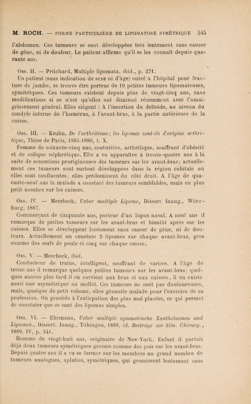 l’abdomen. Ces tumeurs se sont développées très lentement sans causer de gêne, ni de douleur. Le patient affirme qu’il se les connaît depuis qua¬ rante ans. Obs. II. — Pritchard, Multiple lipomata, ihid.^ p. 271. Un patient (sans indication de sexe ni d’àge) entré à l’hôpital pour frac¬ ture de jambe, se trouve être porteur de 10 petites tumeurs lipomateuses, symétriques. Ces tumeurs existent depuis plus de vingt-cinq ans, sans modifications si ce n’est qu’elles ont diminué récemment avec l’amai¬ grissement général. Elles siègent : à l’insertion du deltoïde, au niveau du condyle interne de l’humérus, à l’avant-bras, à la partie antérieure de la cuisse. Obs. III. — Krohn, De Varthritisme', les lipomes sont-ils d’origine arthri¬ tique, Thèse de Paris, 1885-1886, t. X. Femme de soixante-cinq ans, couturière, arthritique, souffrant d’ohésité et de colique néphrétique. Elle a vu apparaître à trente-quatre ans à la suite de sensations prurigineuses des tumeurs sur les avant-bras; actuelle¬ ment ces tumeurs sont surtout développées dans la région cubitale où elles sont confluentes; elles prédominent du côté droit. A l’âge de qua¬ rante-neuf ans la malade a constaté des tumeurs semblables, mais en plus petit nombre sur les cuisses. Obs. IV. — Meerbeck, Ueber multiple Lipome, Dissert Inaug., Würz- burg, 1887. Commerçant de cinquante ans, porteur d’un lupus nasal. A neuf ans il remarque de petites tumeurs sur les avant-bras et bientôt après sur les cuisses. Elles se développent lentement sans causer de gêne, ni de dou¬ leurs. Actuellement on constate 2 lipomes sur chaque avant-bras, gros comme des œufs de poule et cinq sur chaque cuisse. Obs. V. — Meerbeck, ibid. Conducteur de trains, intelligent, souffrant de varices. A l’âge de treize ans il remarque quelques petites tumeurs sur les avant-bras; quel¬ ques années plus tard il en survient aux bras et aux cuisses, il en existe aussi une asymétrique au mollet. Ces tumeurs ne sont pas douloureuses, mais, quoique de petit volume, elles gênentle malade pour l’exercice de sa profession. On procède à l’extirpation des plus mal placées, ce qui permet de constater que ce sont des lipomes simples. Obs. 41. — Ehrmann, Ueber multiple symmetrische Xanthelasmen und Lipomen., Dissert. Inaug., Tiïbingen, 1889, id. Beitrage zur klin. Chirurg., 1889, IV, p. 341. Homme de vingt-huit ans, originaire de New-York. Enfant il portait déjà deux tumeurs symétriques grosses comme des pois sur les avant-bras. Depuis quatre ans il a vu se former sur les membres un grand nombre de tumeurs analogues, aplaties, symétriques, qui grossissent lentement sans