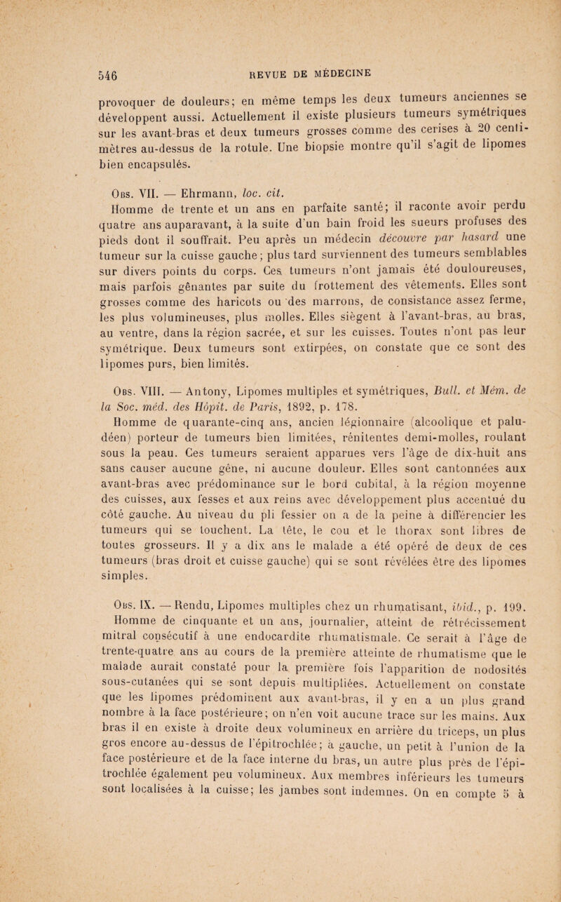 provoquer de douleurs; en même temps les deux tumeurs anciennes se développent aussi. Actuellement il existe plusieurs tumeurs symétriques sur les avant-bras et deux tumeurs grosses comme des cerises à 20 centi¬ mètres au-dessus de la rotule. Une biopsie montre qu il s agit de lipomes bien encapsulés. Obs. vil — Ehrmann, loc. cit. Homme de trente et un ans en parfaite santé; il raconte avoir perdu quatre ans auparavant, à la suite d’un bain froid les sueurs profuses des pieds dont il souffrait. Peu après un médecin découvre par hasard une tumeur sur la cuisse gauche; plus tard surviennent des tumeurs semblables sur divers points du corps. Ces tumeurs n’ont jamais été douloureuses, mais parfois gênantes par suite du frottement des vêtements. Elles sont grosses comme des haricots ou des marrons, de consistance assez ferme, les plus volumineuses, plus molles. Elles siègent à l’avant-bras, au bras, au ventre, dans la région sacrée, et sur les cuisses. Toutes n’ont pas leur symétrique. Deux tumeurs sont extirpées, on constate que ce sont des lipomes purs, bien limités. Obs. VIH. — Antony, Lipomes multiples et symétriques. Bull, et Mém. de la Soc. méd. des Hôpit. de Paris, 1892, p. 178. Homme de quarante-cinq ans, ancien légionnaire (alcoolique et palu¬ déen) porteur de tumeurs bien limitées, rénitentes demi-molles, roulant sous la peau. Ces tumeurs seraient apparues vers Tage de dix-huit ans sans causer aucune gêne, ni aucune douleur. Elles sont cantonnées aux avant-bras avec prédominance sur le bord cubital, à la région moyenne des cuisses, aux fesses et aux reins avec développement plus accentué du côté gauche. Au niveau du pli fessier on a de la peine à différencier les tumeurs qui se touchent. La tête, le cou et le thorax sont libres de toutes grosseurs. Il y a dix ans le malade a été opéré de deux de ces tumeurs (bras droit et cuisse gauche) qui se sont révélées être des lipomes simples. Obs. IX. — Rendu, Lipomes multiples chez un rhumatisant, ibid., p. 199. Homme de cinquante et un ans, journalier, atteint de rétrécissement mitral consécutif à une endocardite rhumatismale. Ce serait à l’âve de trente-quatre ans au cours de la première atteinte de rhumatisme que le malade aurait constaté pour la première fois l’apparition de nodosités sous-cutanées qui se sont depuis multipliées. Actuellement on constate que les lipomes prédominent aux avant-bras, il y en a un plus grand nombre à la face postérieure; on n’en voit aucune trace sur les mains. Aux bras il en existe à droite deux volumineux en arriéré du triceps, un plus gros encore au-dessus de 1 épitrochlée ; a gauche, un petit a l’union de la face posterieuie et de la face interne du bras, un autre plus près de l'épi¬ trochlée également peu volumineux. Aux membres inférieurs les tumeurs sont localisées à la cuisse, les jambes sont indemnes. On en compte 5 à