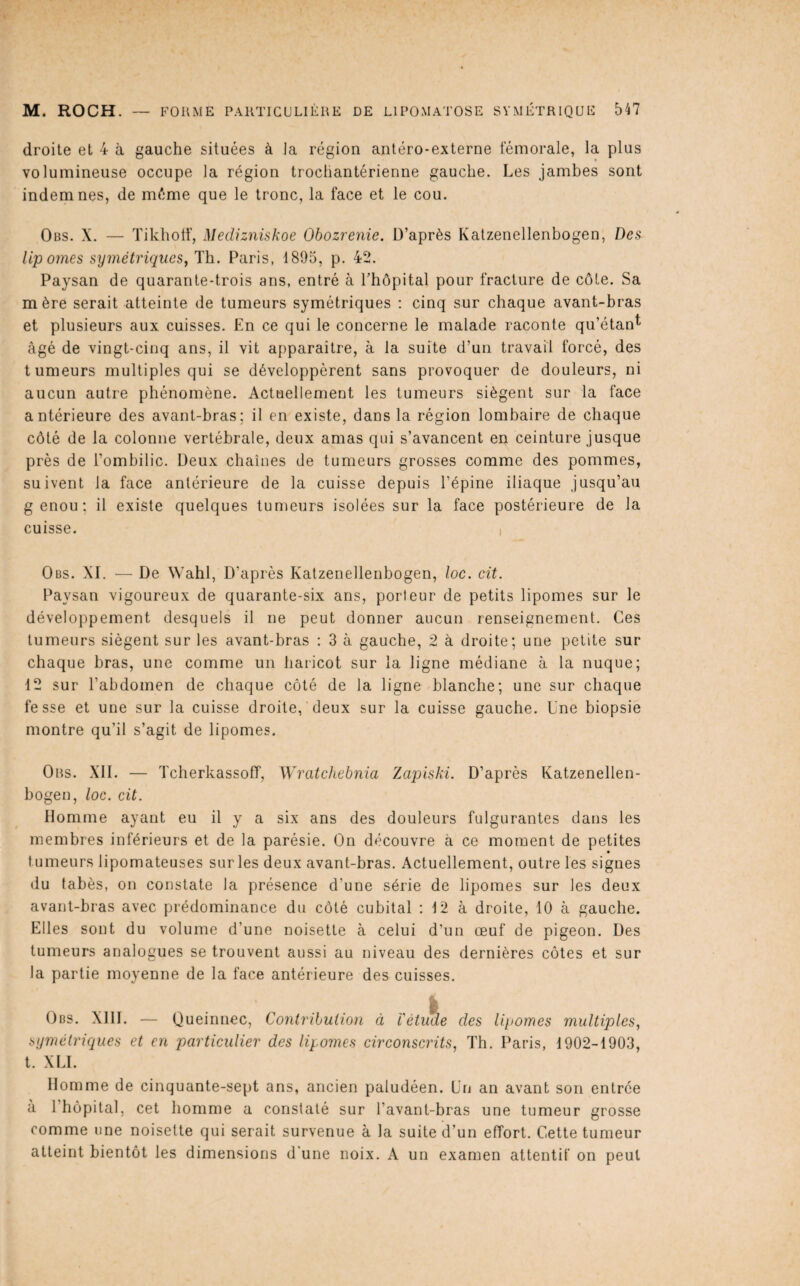 droite et 4 à gauche situées à la région antéro-externe fémorale, la plus volumineuse occupe la région trocliantérienne gauche. Les jambes sont indemnes, de même que le tronc, la face et le cou. Obs. X. — Tikhotf, Medizniskoe Obozrenie. D’après Katzenellenbogen, Des lipomes symétriques^ Th. Paris, 1895, p. 42. Paysan de quarante-trois ans, entré à Thôpital pour fracture de côte. Sa mère serait atteinte de tumeurs symétriques : cinq sur chaque avant-bras et plusieurs aux cuisses. En ce qui le concerne le malade raconte qu’étanl^ âgé de vingt-cinq ans, il vit apparaître, à la suite d’un travail forcé, des tumeurs multiples qui se développèrent sans provoquer de douleurs, ni aucun autre phénomène. Actuellement les tumeurs siègent sur la face antérieure des avant-bras; il en existe, dans la région lombaire de chaque côté de la colonne vertébrale, deux amas qui s’avancent en ceinture jusque près de l’ombilic. Deux chaînes de tumeurs grosses comme des pommes, suivent la face antérieure de la cuisse depuis l’épine iliaque jusqu’au genou; il existe quelques tumeurs isolées sur la face postérieure de la cuisse. I Obs. XI. — De Wahl, D’après Katzenellenbogen, loc. cit. Paysan vigoureux de quarante-six ans, porteur de petits lipomes sur le développement desquels il ne peut donner aucun renseignement. Ces tumeurs siègent sur les avant-bras : 3 à gauche, 2 à droite; une petite sur chaque bras, une comme un haricot sur la ligne médiane à la nuque; 12 sur l’abdomen de chaque côté de la ligne blanche; une sur chaque fesse et une sur la cuisse droite, deux sur la cuisse gauche. Une biopsie montre qu’il s’agit de lipomes. Ors. XII. — TcherkassolT, Wratchebnia Zapiski. D’après Katzenellen¬ bogen, loc. cit. Homme ayant eu il y a six ans des douleurs fulgurantes dans les membres inférieurs et de la parésie. On découvre à ce moment de petites tumeurs lipomateuses sur les deux avant-bras. Actuellement, outre les signes du tabès, on constate la présence d’une série de lipomes sur les deux avant-bras avec prédominance du côté cubital : 12 à droite, 10 à gauche. Elles sont du volume d’une noisette à celui d’un œuf de pigeon. Des tumeurs analogues se trouvent aussi au niveau des dernières côtes et sur la partie moyenne de la face antérieure des cuisses. .... I Obs. XIII. — Queinnec, Contribution à Vétuae des lipomes multiples., symétriques et en particulier des lipomes circonscrits, Th. Paris, 1902-1903, t. XLI. Homme de cinquante-sept ans, ancien paludéen. Un an avant son entrée à l’hôpital, cet homme a constaté sur l’avant-bras une tumeur grosse comme une noisette qui serait survenue à la suite d’un effort. Cette tumeur atteint bientôt les dimensions d'une noix. A un examen attentif on peut