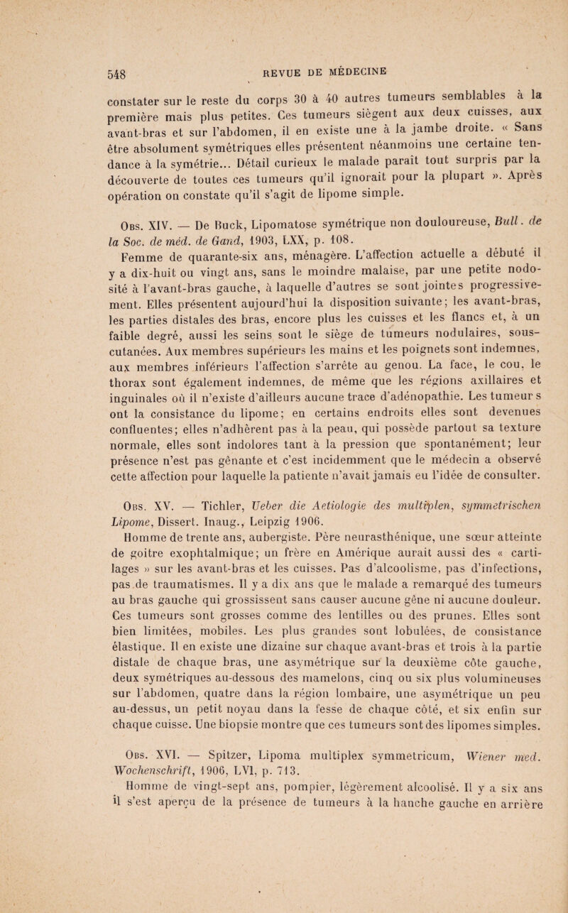constater sur le reste du corps 30 à 40 autres tumeurs semblables à la première mais plus petites. Ces tumeurs siègent aux deux cuisses, aux avant-bras et sur Fabdomen, il en existe une à la jambe droite. « Sans être absolument symétriques elles présentent néanmoins une certaine ten¬ dance à la symétrie... Détail curieux le malade paraît tout surpris par la découverte de toutes ces tumeurs qu’il ignorait pour la plupart ». Après opération on constate qu’il s’agit de lipome simple. Obs. XIV. — De Buck, Lipomatose symétrique non douloureuse, Bull, de la Soc. de méd. de Gand, 1903, LXX, p. 108. Femme de quarante-six ans, ménagère. L’affection actuelle a débuté il y a dix-huit ou vingt ans, sans le moindre malaise, par une petite nodo¬ sité à l’avant-bras gauche, à laquelle d’autres se sont jointes progressive¬ ment. Elles présentent aujourd’hui la disposition suivante ; les avant-bras, les parties distales des bras, encore plus les cuisses et les flancs et, à un faible degré, aussi les seins sont le siège de tumeurs nodulaires, sous- cutanées. Aux membres supérieurs les mains et les poignets sont indemnes, aux membres inférieurs l’affection s’arrête au genou. La lace, le cou, le thorax sont également indemnes, de même que les régions axillaires et inguinales où il n’existe d’ailleurs aucune trace d’adénopathie. Les tumeur s ont la consistance du lipome; en certains endroits elles sont devenues confluentes; elles n’adhèrent pas à la peau, qui possède partout sa texture normale, elles sont indolores tant à la pression que spontanément; leur présence n’est pas gênante et c’est incidemment que le médecin a observé cette affection pour laquelle la patiente n’avait jamais eu l’idée de consulter. Obs. XV. — Tichler, Ueber die Aetiologie des multvplen, symmetrischen Lipome, Dissert. Inaug., Leipzig 1906. Homme de trente ans, aubergiste. Père neurasthénique, une sœur atteinte de goitre exophtalmique; un frère en Amérique aurait aussi des « carti¬ lages » sur les avant-bras et les cuisses. Pas d’alcoolisme, pas d’infections, pas de traumatismes. Il y a dix ans que le malade a remarqué des tumeurs au bras gauche qui grossissent sans causer aucune gêne ni aucune douleur. Ces tumeurs sont grosses comme des lentilles ou des prunes. Elles sont bien limitées, mobiles. Les plus grandes sont lobulées, de consistance élastique. Il en existe une dizaine sur chaque avant-bras et trois à la partie distale de chaque bras, une asymétrique sur la deuxième côte gauche, deux symétriques au-dessous des mamelons, cinq ou six plus volumineuses sur l’abdomen, quatre dans la région lombaire, une asymétrique un peu au-dessus, un petit noyau dans la fesse de chaque côté, et six enfin sur chaque cuisse. Une biopsie montre que ces tumeurs sont des lipomes simples. Obs. XVI. — Spitzer, Lipoma multiplex symmetricum, Wiener med. Wochensehrift, 1906, LVl, p. 713. Homme de vingt-sept ans, pompier, légèrement alcoolisé. Il y a six ans il s’est aperçu de la présence de tumeurs à la hanche gauche en arrière (■
