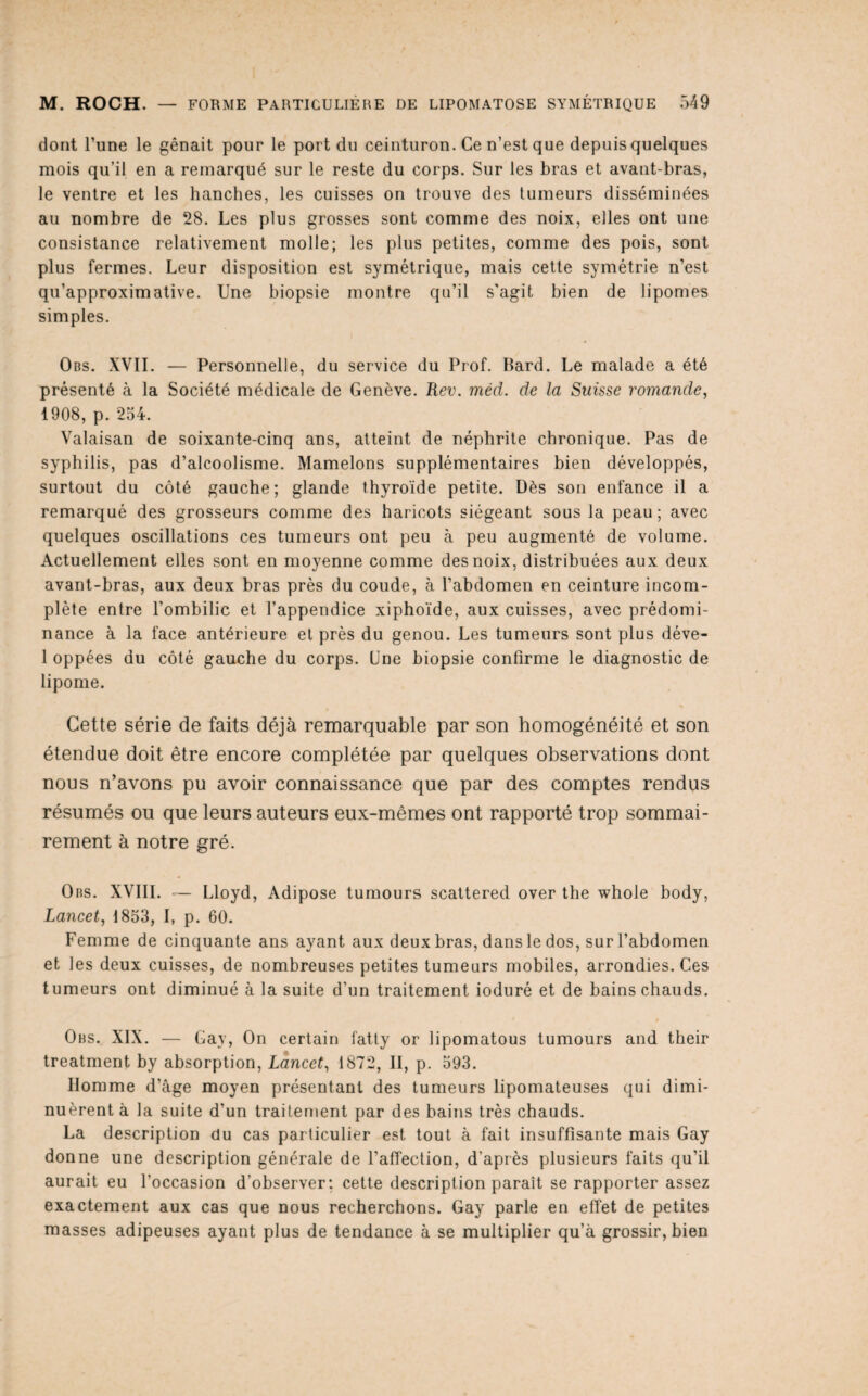 dont l’une le gênait pour le port du ceinturon. Ce n’est que depuis quelques mois qu’il en a remarqué sur le reste du corps. Sur les bras et avant-bras, le ventre et les hanches, les cuisses on trouve des tumeurs disséminées au nombre de 28. Les plus grosses sont comme des noix, elles ont une consistance relativement molle; les plus petites, comme des pois, sont plus fermes. Leur disposition est symétrique, mais cette symétrie n’est qu’approximative. Une biopsie montre qu’il s'agit bien de lipomes simples. Obs. XVII. — Personnelle, du service du Prof. Bard. Le malade a été présenté à la Société médicale de Genève. Rev. méd. de la Suisse romande, 1908, p. 254. Valaisan de soixante-cinq ans, atteint de néphrite chronique. Pas de syphilis, pas d’alcoolisme. Mamelons supplémentaires bien développés, surtout du côté gauche; glande thyroïde petite. Dès son enfance il a remarqué des grosseurs comme des haricots siégeant sous la peau; avec quelques oscillations ces tumeurs ont peu à peu augmenté de volume. Actuellement elles sont en moyenne comme des noix, distribuées aux deux avant-bras, aux deux bras près du coude, à l’abdomen en ceinture incom¬ plète entre l’ombilic et l’appendice xiphoïde, aux cuisses, avec prédomi¬ nance à la face antérieure et près du genou. Les tumeurs sont plus déve- 1 oppées du côté gauche du corps. Une biopsie confirme le diagnostic de lipome. Cette série de faits déjà remarquable par son homogénéité et son étendue doit être encore complétée par quelques observations dont nous n’avons pu avoir connaissance que par des comptes rendus résumés ou que leurs auteurs eux-mêmes ont rapporté trop sommai¬ rement à notre gré. Obs. XVIII. — Lloyd, Adipose tumours scattered over the whole body, Lancet, 1853, I, p. 60. Femme de cinquante ans ayant aux deux bras, dans le dos, sur l’abdomen et les deux cuisses, de nombreuses petites tumeurs mobiles, arrondies. Ces tumeurs ont diminué à la suite d’un traitement ioduré et de bains chauds. Obs. XIX. — Gay, On certain fatly or lipomatous tumours and their treatment by absorption, Lancet, 1872, II, p. 593. Homme d’âge moyen présentant des tumeurs lipomateuses qui dimi¬ nuèrent à la suite d’un traitement par des bains très chauds. La description du cas particulier est tout à fait insuffisante mais Gay donne une description générale de l’afTeclion, d’après plusieurs faits qu’il aurait eu l’occasion d’observer: cette description paraît se rapporter assez exactement aux cas que nous recherchons. Gay parle en effet de petites masses adipeuses ayant plus de tendance à se multiplier qu’à grossir, bien