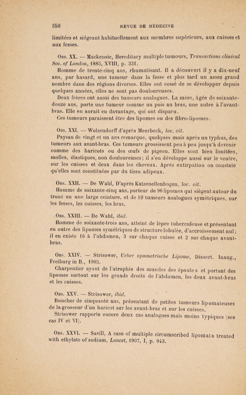 limitées et siégeant habituellement aux membres supérieurs, aux cuisses et aux fesses. Obs. XX. — Mackensie, Hereditary multiple tumours, Transactions clinical Soc. Of London, 1885, XVIII, p. 331. Homme de trente-cinq ans, rhumatisant. Il a découvert il y a dix-neuf ans, par hasard, une tumeur dans la fesse et plus tard un assez grand nombre dans des régions diverses. Elles ont cessé de se développer depuis quelques années, elles ne sont pas douloureuses. Deux frères ont aussi des tumeurs analogues. La mère, âgée de soixante- douze ans, porte une tumeur comme un pois au bras, une autre à l’avant- bras. Elle en aurait eu davantage, qui ont disparu. Ces tumeurs paraissent être des lipomes ou des fibro-lipomes. Obs. XXL — Wolzendorff d’après Meerbeck, loc. cit. Paysan de vingt et un ans remarque, quelques mois après un typhus, des tumeurs aux avant-bras. Ces tumeurs grossissent peu à peu jusqu’à devenir comme des haricots ou des œufs de pigeon. Elles sont bien limitées, molles, élastiques, non douloureuses; il s’en développe aussi sur le ventre, sur les cuisses et deux dans les cheveux. Après extirpation on constate qu’elles sont constituées par du tissu adipeux. Obs. XXIL — De Wahl, D’après Katzenellenbogen, loc. cit. Homme de soixante-cinq ans, porteur de 96 lipomes qui siègent autour du tronc en une large ceinture, et de 10 tumeurs analogues symétriques, sur les fesses, les cuisses, les bras. • Obs. XXHI. — De Wahl, ihid. Homme de soixante-trois ans, atteint de lèpre tuberculeuse et présentant en outre des lipomes symétriques de structure lobulée, d’accroissement nul ; il en existe 16 à 1 abdomen, 3 sur chaque cuisse et 2 sur chaque avant- bras. Obs. XXIV. — Strisower, Ueber symmetrische Lipome, Dissert. Inaug. Freiburg in B., 1905. ’ Charpentier ayant de l’atrophie des muscles des épaule s et portant des lipomes surtout sur les grands droits de l’abdomen, les deux avant-bras et les cuisses. Obs. XXV. — Strisower, ihid. Boucher de cinquante ans, présentant de petites tumeurs lipomateuses de la grosseur d’un haricot sur les avant-bras et sur les cuisses. Strisower rapporte encore deux cas analogues mais moins typiques (ses cas IV et YI). ^ Obs. XXVI. — Savill, A case of multiple circumscribed lipomata treated with ethylate of sodium, Lancet, 1907, I, p. 943,