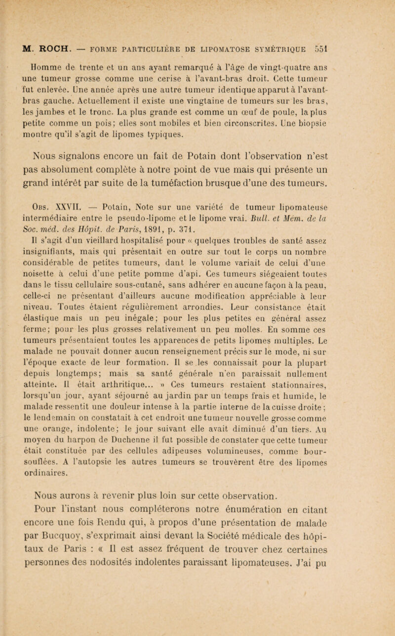 * \ Homme de trente et un ans ayant remarqué à l’àge de vingt-quatre ans une tumeur grosse comme une cerise à l’avant-bras droit. Cette tumeur fut enlevée. Une année après une autre tumeur identique apparut à l’avant- bras gauche. Actuellement il existe une vingtaine de tumeurs sur les bras, les jambes et le tronc. La plus grande est comme un œuf de poule, la plus petite comme un pois; elles sont mobiles et bien circonscrites. Une biopsie montre qu’il s’agit de lipomes typiques. Nous signalons encore un fait de Potain dont l’observation n’est pas absolument complète à notre point de vue mais qui présente un grand intérêt par suite de la tuméfaction brusque d’une des tumeurs. Obs. XXVII. — Potain, Note sur une variété de tumeur lipomateuse intermédiaire entre le pseudo-lipome et le lipome vrai. Bull, et Mém. de la Soc. méd. des Hôpit. de Paris, 1891, p. 371. Il s’agit d’un vieillard hospitalisé pour « quelques troubles de santé assez insignifiants, mais qui présentait en outre sur tout le corps un nombre considérable de petites tumeurs, dant le volume variait de celui d’une noisette à celui d’une petite pomme d’api. Ces tumeurs siégeaient toutes dans le tissu cellulaire sous-cutané, sans adhérer en aucune façon à la peau, celle-ci ne présentant d’ailleurs aucune modification appréciable à leur niveau. Toutes étaient régulièrement arrondies. Leur consistance était élastique mais un peu inégale; pour les plus petites en général assez ferme; pour les plus grosses relativement un peu molles. En somme ces tumeurs présentaient toutes les apparences de petits lipomes multiples. Le malade ne pouvait donner aucun renseignement précis sur le mode, ni sur l’époque exacte de leur formation. Il se les connaissait pour la plupart depuis longtemps; mais sa santé générale n’en paraissait nullement atteinte. Il était arthritique... » Ces tumeurs restaient stationnaires, lorsqu’un jour, ayant séjourné au jardin par un temps frais et humide, le malade ressentit une douleur intense à la partie interne de la cuisse droite; le lendemain on constatait à cet endroit une tumeur nouvelle grosse comme une orange, indolente; le jour suivant elle avait diminué d’un tiers. Au moyen du harpon de Duchenne il fut possible de constater que cette tumeur était constituée par des cellules adipeuses volumineuses, comme bour¬ souflées. A l’autopsie les autres tumeurs se trouvèrent être des lipomes ordinaires. Nous aurons à revenir plus loin sur cette observation. Pour l'instant nous compléterons notre énumération en citant encore une fois Pmndu qui, à propos d’une présentation de malade par Bucquoy, s’exprimait ainsi devant la Société médicale des hôpi¬ taux de Paris : « Il est assez fréquent de trouver chez certaines personnes des nodosités indolentes paraissant lipomateuses. J’ai pu