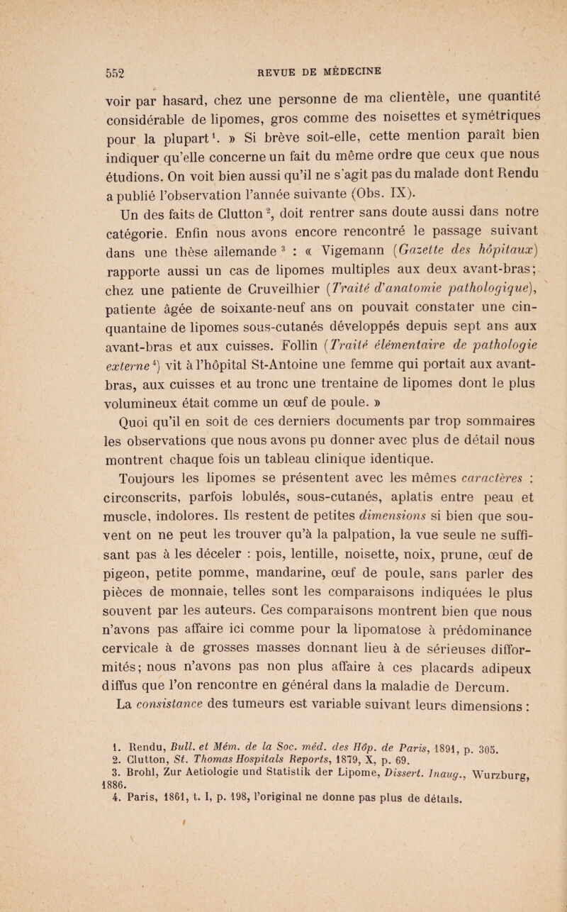 voir par hasard, choz uno porsonne do ma cliontèlo, uno quantité considérable de lipomes, gros comme des noisettes et symétriques pour la plupart'. » Si brève soit-elle, cette mention paraît bien indiquer qu’elle concerne un fait du même ordre que ceux que nous étudions. On voit bien aussi qu’il ne s’agit pas du malade dont Rendu \ a publié l’observation l’année suivante (Obs. IX). Un des faits de Glutton^ doit rentrer sans doute aussi dans notre catégorie. Enfin nous avons encore rencontré le passage suivant dans une thèse ailemande ^ : (( Vigemann {Gazette des hôpitaux) rapporte aussi un cas de lipomes multiples aux deux avant-bras ; chez une patiente de Gruveilhier [Traité d'anatomie pathologique), patiente âgée de soixante-neuf ans on pouvait constater une cin¬ quantaine de lipomes sous-cutanés développés depuis sept ans aux avant-bras et aux cuisses. Follin [Traité élémentaire de pathologie externe ^) vit à l’hôpital St-Antoine une femme qui portait aux avant- bras, aux cuisses et au tronc une trentaine de lipomes dont le plus volumineux était comme un œuf de poule. » Quoi qu’il en soit de ces derniers documents par trop sommaires les observations que nous avons pu donner avec plus de détail nous montrent chaque fois un tableau clinique identique. Toujours les lipomes se présentent avec les mêmes caractères : circonscrits, parfois lobulés, sous-cutanés, aplatis entre peau et muscle, indolores. Ils restent de petites dimensions si bien que sou¬ vent on ne peut les trouver qu’à la palpation, la vue seule ne suffi¬ sant pas à les déceler : pois, lentille, noisette, noix, prune, œuf de pigeon, petite pomme, mandarine, œuf de poule, sans parler des pièces de monnaie, telles sont les comparaisons indiquées le plus souvent par les auteurs. Ges comparaisons montrent bien que nous n’avons pas affaire ici comme pour la lipomatose à prédominance cervicale à de grosses masses donnant lieu à de sérieuses diffor¬ mités; nous n’avons pas non plus affaire à ces placards adipeux diffus que l’on rencontre en général dans la maladie de Dercum. La consistance des tumeurs est variable suivant leurs dimensions : 1. Rendu, Bull, et Mém. de la Soc. méd. des Hâp. de Paris, 1891, p. 305. 2. Glutton, St. Thomas Hospitals Reports, 1879, X, p. 69. 3. Brohl, Zur Aetiologie und Statistik der Lipome, Disse?^. Inaug., Wurzburg 1886. 4. Paris, 1861, t. I, p. 198, l’original ne donne pas plus de détails.