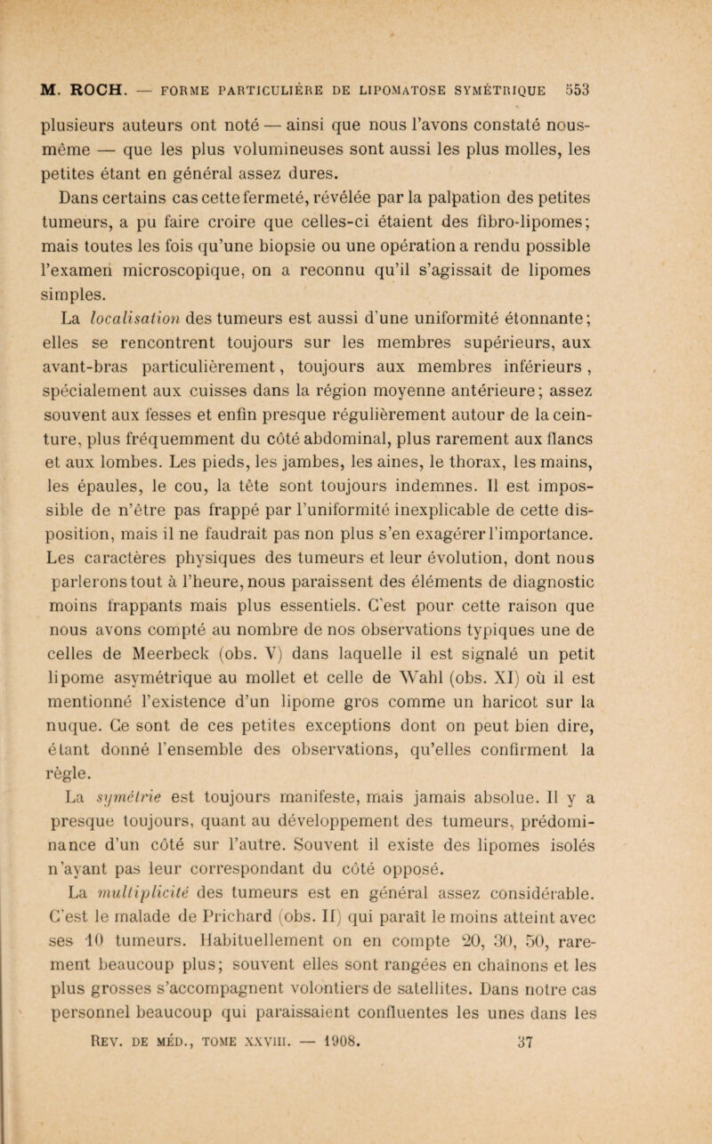 plusieurs auteurs ont noté — ainsi que nous l’avons constaté nous- même — que les plus volumineuses sont aussi les plus molles, les petites étant en général assez dures. Dans certains cas cette fermeté, révélée parla palpation des petites tumeurs, a pu faire croire que celles-ci étaient des fibro-lipomes; mais toutes les fois qu’une biopsie ou une opération a rendu possible l’examen microscopique, on a reconnu qu’il s’agissait de lipomes simples. La localisation des tumeurs est aussi d’une uniformité étonnante; elles se rencontrent toujours sur les membres supérieurs, aux avant-bras particulièrement, toujours aux membres inférieurs, spécialement aux cuisses dans la région moyenne antérieure ; assez souvent aux fesses et enfin presque régulièrement autour de la cein¬ ture, plus fréquemment du côté abdominal, plus rarement aux flancs et aux lombes. Les pieds, les jambes, les aines, le thorax, les mains, les épaules, le cou, la tête sont toujours indemnes. Il est impos¬ sible de n’être pas frappé par l’uniformité inexplicable de cette dis¬ position, mais il ne faudrait pas non plus s’en exagérer l’importance. Les caractères physiques des tumeurs et leur évolution, dont nous parlerons tout à l’heure, nous paraissent des éléments de diagnostic moins frappants mais plus essentiels. C’est pour cette raison que nous avons compté au nombre de nos observations typiques une de celles de Meerbeck (obs. V) dans laquelle il est signalé un petit lipome asymétrique au mollet et celle de Wahl (obs. XI) où il est mentionné l’existence d’un lipome gros comme un haricot sur la nuque. Ce sont de ces petites exceptions dont on peut bien dire, étant donné l’ensemble des observations, qu’elles confirment la règle. La sijméti'ie est toujours manifeste, mais jamais absolue. Il y a presque toujours, quant au développement des tumeurs, prédomi¬ nance d’un côté sur l’autre. Souvent il existe des lipomes isolés n’ayant pas leur correspondant du côté opposé. La midtiplicité des tumeurs est en général assez considérable. C’est le malade de Prichard (obs. II) qui paraît le moins atteint avec ses 10 tumeurs. Habituellement on en compte 20, 30, 50, rare¬ ment beaucoup plus; souvent elles sont rangées en chaînons et les plus grosses s’accompagnent volontiers de satellites. Dans notre cas personnel beaucoup qui paraissaient confluentes les unes dans les Rev. de MED., TOME xxviii. — 1908. 37