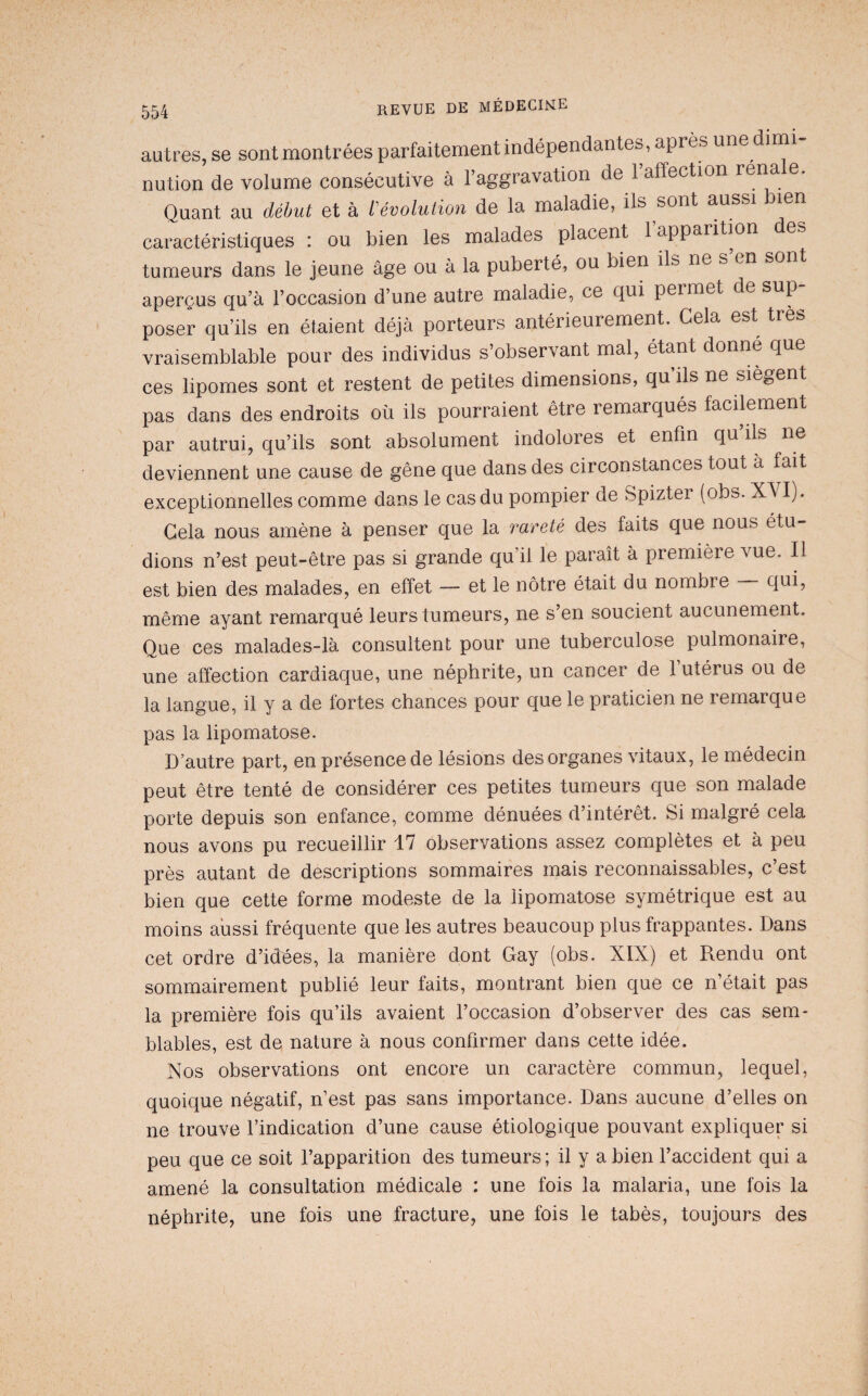 autres, se sont montrées parfaitement indépendantes, après une dimi¬ nution de volume consécutive à l’aggravation de 1 affection rena e. Quant au début et à dévolution de la maladie, ils sont aussi bien caractéristiques : ou bien les malades placent 1 apparition tumeurs dans le jeune âge ou à la puberté, ou bien ils ne s en sont aperçus qu’à l’occasion d’une autre maladie, ce qui permet de sup¬ poser qu’ils en étaient déjà porteurs antérieurement. Cela est très vraisemblable pour des individus s’observant mal, étant donne que ces lipomes sont et restent de petites dimensions, qu ils ne siègent pas dans des endroits où ils pourraient être remarqués facilement par autrui, qu’ils sont absolument indolores et enfin qu ils ne deviennent une cause de gêne que dans des circonstances tout à fait exceptionnelles comme dans le cas du pompier de Spizter (obs. XVI). Gela nous amène à penser que la rareté des faits que nous étu¬ dions n’est peut-être pas si grande qu’il le paraît à première vue. Il est bien des malades, en effet — et le nôtre était du nombre qui, même ayant remarqué leurs tumeurs, ne s’en soucient aucunement. Que ces malades-là consultent pour une tuberculose pulmonaire, une affection cardiaque, une néphrite, un cancer de l’utérus ou de la langue, il y a de fortes chances pour que le praticien ne remarque pas la lipomatose. D’autre part, en présence de lésions des organes vitaux, le médecin peut être tenté de considérer ces petites tumeurs que son malade porte depuis son enfance, comme dénuées d’intérêt. Si malgré cela nous avons pu recueillir 17 observations assez complètes et à peu près autant de descriptions sommaires mais reconnaissables, c’est bien que cette forme modeste de la lipomatose symétrique est au moins aussi fréquente que les autres beaucoup plus frappantes. Dans cet ordre d’idées, la manière dont Gay (obs. XIX) et Rendu ont sommairement publié leur faits, montrant bien que ce n’était pas la première fois qu’ils avaient l’occasion d’observer des cas sem¬ blables, est de nature à nous confirmer dans cette idée. Nos observations ont encore un caractère commun, lequel, quoique négatif, n’est pas sans importance. Dans aucune d’elles on ne trouve l’indication d’une cause étiologique pouvant expliquer si peu que ce soit l’apparition des tumeurs ; il y a bien l’accident qui a amené la consultation médicale : une fois la malaria, une fois la néphrite, une fois une fracture, une fois le tabès, toujours des