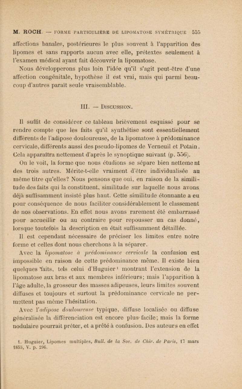 affections banales, postérieures le plus souvent à l’apparition des lipomes et sans rapports aucun avec elle, prétextes seulement à l’examen médical ayant fait découvrir la lipomatose. Nous développerons plus loin l’idée qu’il s’agit peut-être d’une affection congénitale, hypothèse il est vrai, mais qui parmi beau¬ coup d’autres paraît seule vraisemblable. III. — Discussion. Il suffit de considérer ce tableau brièvement esquissé pour se rendre compte que les faits qu’il synthétise sont essentiellement différents de l’adipose douloureuse, de la lipomatose à prédominance cervicale, différents aussi des pseudo-lipomes de Verneuil et Potain. Cela apparaîtra nettement d’après le synoptique suivant (p. 550). On le voit, la forme que nous étudions se sépare bien netteme nt des trois autres. Mérite-t-elle vraiment d’être individualisée au même titre qu’elles? Nous pensons que oui, en raison de la simili¬ tude des faits qui la constituent, similitude sur laquelle nous avons déjà suffisamment insisté plus haut. Cette similitude étonnante a eu pour conséquence de nous faciliter considérablement le classement de nos observations. En effet nous avons rarement été embarrassé pour accueillir ou au contraire pour repousser un cas donné, lorsque toutefois la description en était suffisamment détaillée. Il est cependant nécessaire de préciser les limites entre notre forme et celles dont nous cherchons à la séparer. Avec la lipomatose à j^^édominance cervicale la confusion est impossible en raison de cette prédominance meme. Il existe bien quelques'faits, tels celui d’Huguier‘ montrant l’extension de la lipomatose aux bras et aux membres inférieurs; mais l’apparition à l’âge adulte, la grosseur des masses adipeuses, leurs limites souvent diffuses et toujours et surtout la prédominance cervicale ne per¬ mettent pas même l’hésitation. Avec Vadipose douloureuse typique, diffuse localisée ou diffuse généralisée la différenciation est encore plus-facile; mais la forme nodulaire pourrait prêter, et a prêté à confusion. Des auteurs en effet 1. Huguier, Lipomes multiples, Bull, de la Soc. de Chir. de Paris, 17 mars 1855, V. p. 296.