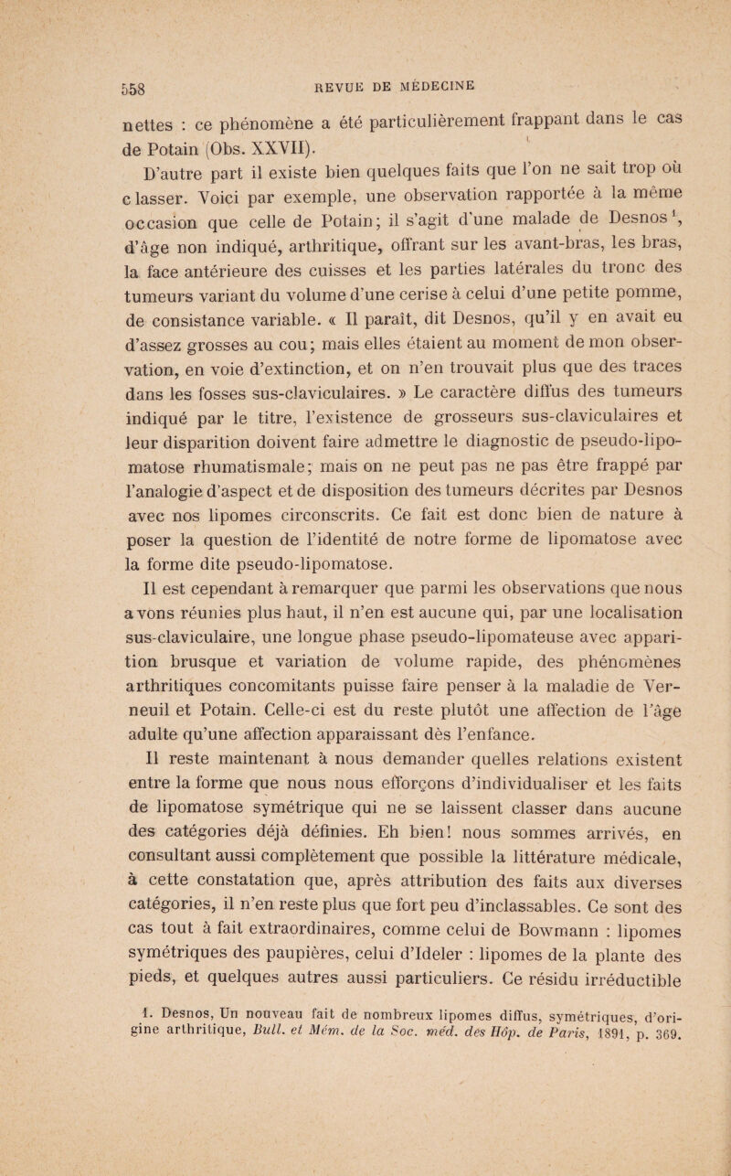 nettes : ce phénomène a été particulièrement frappant dans le cas de Potain (Obs. XXVII). D’autre part il existe bien quelques faits que 1 on ne sait trop où c lasser. Voici par exemple, une observation rapportée à la même occasion que celle de Potain; il s’agit dune malade de Desnos^, d’âge non indiqué, arthritique, offrant sur les avant-bras, les bras, la face antérieure des cuisses et les parties latérales du tronc des tumeurs variant du volume d’une cerise à celui d’une petite pomme, de consistance variable. « Il paraît, dit Desnos, qu’il y en avait eu d’assez grosses au cou; mais elles étaient au moment de mon obser¬ vation, en voie d’extinction, et on n’en trouvait plus que des traces dans les fosses sus-claviculaires. » Le caractère diffus des tumeurs indiqué par le titre, l’existence de grosseurs sus-claviculaires et leur disparition doivent faire admettre le diagnostic de pseudo-lipo¬ matose rhumatismale; mais on ne peut pas ne pas être frappé par l’analogie d’aspect et de disposition des tumeurs décrites par Desnos avec nos lipomes circonscrits. Ce fait est donc bien de nature à poser la question de l’identité de notre forme de lipomatose avec la forme dite pseudo-lipomatose. Il est cependant à remarquer que parmi les observations que nous avons réunies plus haut, il n’en est aucune qui, par une localisation sus-claviculaire, une longue phase pseudo-lipomateuse avec appari¬ tion brusque et variation de volume rapide, des phénomènes arthritiques concomitants puisse faire penser à la maladie de Ver- neuil et Potain. Celle-ci est du reste plutôt une affection de Lâge adulte qu’une affection apparaissant dès l’enfance. Il reste maintenant à nous demander quelles relations existent entre la forme que nous nous efforçons d’individualiser et les faits de lipomatose symétrique qui ne se laissent classer dans aucune des catégories déjà définies. Eh bien! nous sommes arrivés, en consultant aussi complètement que possible la littérature médicale, à cette constatation que, après attribution des faits aux diverses catégories, il n’en reste plus que fort peu d’inclassables. Ce sont des cas tout à fait extraordinaires, comme celui de Bowmann : lipomes symétriques des paupières, celui d’Ideler : lipomes de la plante des pieds, et quelques autres aussi particuliers. Ce résidu irréductible 1. Desnos, Un nouveau fait de nombreux lipomes diffus, symétriques, d’ori¬ gine arthritique. Bull, et Mém. de la Soc. méd. des Hôp. de Paris, 1891, p. 369.