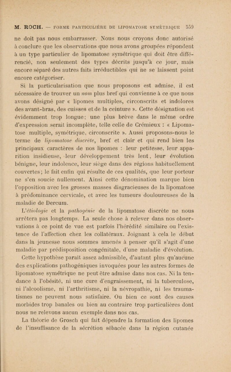 ne doit pas nous embarrasser. Nous nous croyons donc autorisé à conclure que les observations que nous avons groupées répondent à un type particulier de lipomatose symétrique qui doit être diffé¬ rencié, non seulement des types décrits jusqu’à ce jour, mais encore séparé des autres faits irréductibles qui ne se laissent point encore catégoriser. Si la particularisation que nous proposons est admise, il est nécessaire de trouver un nom plus bref qui convienne à ce que nous avons désigné par (c lipomes multiples, circonscrits et indolores des avant-bras, des cuisses et de la ceinture ». Cette désignation est évidemment trop longue; une plus brève dans le même ordre d’expression serait incomplète, telle celle de Crémieux : « Lipoma¬ tose multiple, symétrique, circonscrite ». Aussi proposons-nous le terme de lipomatose discrète^ bref et clair et qui rend bien les principaux caractères de nos lipomes : leur petitesse, leur appa¬ rition insidieuse, leur développement très lent, leur évolution bénigne, leur indolence, leur siège dans des régions habituellement couvertes; le fait enfin qui résulte de ces qualités, que leur porteur ne s’en soucie nullement. Ainsi cette dénomination marque bien l’opposition avec les grosses masses disgracieuses de la lipomatose à prédominance cervicale, et avec les tumeurs douloureuses de la maladie de Dercum. Vétiologie et la pathogénie de la lipomatose discrète ne nous arrêtera pas longtemps. La seule chose à relever dans nos obser¬ vations à ce point de vue est parfois l’hérédité similaire ou l’exis¬ tence de l’affection chez les collatéraux. Joignant à cela le début dans la jeunesse nous sommes amenés à penser qu’il s’agit d’une maladie par prédisposition congénitale, d’une maladie d’évolution. Cette hypothèse paraît assez admissible, d’autant plus qu’aucune des explications pathogéniques invoquées pour les autres formes de lipomatose symétrique ne peut être admise dans nos cas. Ni la ten¬ dance à l’obésité, ni une cure d’engraissement, ni la tuberculose, ni l’alcoolisme, ni l’arthritisme, ni la névropathie, ni les trauma¬ tismes ne peuvent nous satisfaire. Ou bien ce sont des causes morbides trop banales ou bien au contraire trop particulières dont nous ne relevons aucun exemple dans nos cas. La théorie de Grosch qui fait dépendre la formation des lipomes de l’insuffisance de la sécrétion sébacée dans la région cutanée