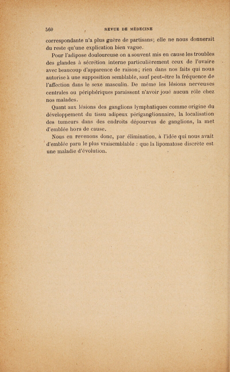 I correspondante n’a plus guère de partisans; elle ne nous donnerait du reste qu’une explication bien vague. Pour l’adipose douloureuse on a souvent mis en cause les troubles des glandes à sécrétion interne particulièrement ceux de l’ovaire avec beaucoup d’apparence de raison; rien dans nos faits qui nous autorise à une supposition semblable, sauf peut-être la fréquence de l’affection dans le sexe masculin. De même les lésions nerveuses centrales ou périphériques paraissent n’avoir joué aucun rôle chez nos malades. Quant aux lésions des ganglions lymphatiques comme origine du développement du tissu adipeux périganglionnaire, la localisation des tumeurs dans des endroits dépourvus de ganglions, la met d’emblée hors de cause. ^ Nous en revenons donc, par élimination, à l’idée qui nous avait d’emblée paru le plus vraisemblable : que la lipomatose discrète est une maladie d’évolution. ?