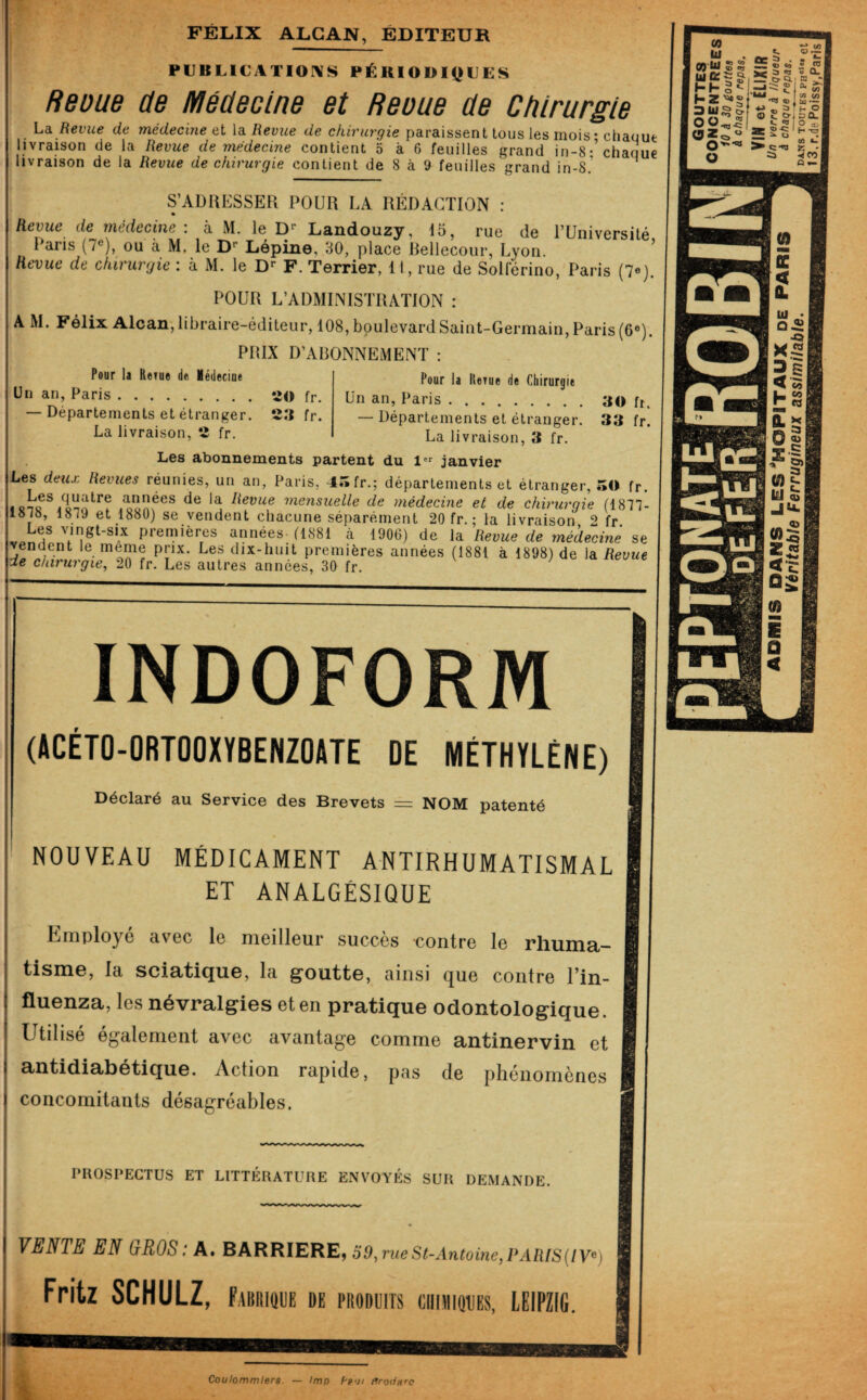 FÉLIX ALCAN, ÉDITEUR PUBHCATIOI\S PÉK10D1([}UES Revue de Médecine et Reoue de Chirurgie Là Revue de médecine ei \à Revue de chirurgie paraissent tous les mois ; chaque livraison de la Revue de médecine contient 5 à 6 feuilles grand in-8- chaque livraison de la Revue de chirurgie contient de 8 à 9 feuilles grand in-8.’ S’ADRESSER POUR LA RÉDACTION : Revue de médecine: à M. le D’’ Landouzy, 15, rue de l’Université Paris (7®), ou à M. le D’’ Lépine, 30, place Rellecour, Lyon. ^ Revue de chirurgie : à M. le D*- F. Terrier, 11, rue de SoUerino, Paris (7e). POUR L’ADMINISTRATION : A M. Félix Alcan, libraire-éditeur, 108, boulevard Saint-Germain, Paris (6«). PRIX D’ABONNEMENT : Pour la Rerue de Médecine Pour la llerue de Chirurgie ün an, Paris ......... 20 fr. Un an, Paris.30 fi. Départements et étranger. 23 fr. —Départements et étranger. 33 fr. La livraison, 2 fr. La livraison, 3 fr. Les abonnements partent du 1 janvier Les deux Revues réunies, un an, Paris, 43 fr.; départements et étranger, 50 fr. I mensuelle de médecine et de chirurgie (1877- 1878, 1879 et 1880) se vendent chacune séparément 20 fr. ; la livraison 2 fr premières années-(1881 à 1906) de la Revue de médecine se endent le meme prix. Les dix-huit premières années (1881 à 1898) de la Revue de chirurgie, 20 fr. Les autres années, 30 fr. INDOFORM (ACÉTO-ORTOOXYBENZOATE DE MÉTHYLÈNE) Déclaré au Service des Brevets = NOM patenté NOUVEAU MÉDICAMENT ANTIRHUMATISMAL ET ANALGÉSIQUE Employé avec le meilleur succès contre le rhuma- tisin©, la sciaticju.©, la g'oiitt©, ainsi que contre Tin- flu©nza, les névralgi©s et en pratiqu© odontologiqu©. Utilisé également avec avantage comme antin©rvin et antidiabétiqu©. Action rapide, pas de phénomènes concomitants désagréables. PROSPECTUS ET LITTÉRATURE ENVOYÉS SUR DEMANDE. VENTE EN CRÛS : A. BAKKIERE, 30, nœ St-Antoine, I>AaiS{lV^) Fritz SCHULZ, FAi)iti«iE de produits ciiniiouEs, LEIPZIG. Coulommiers. — lmp f-p'jt flrodH'C