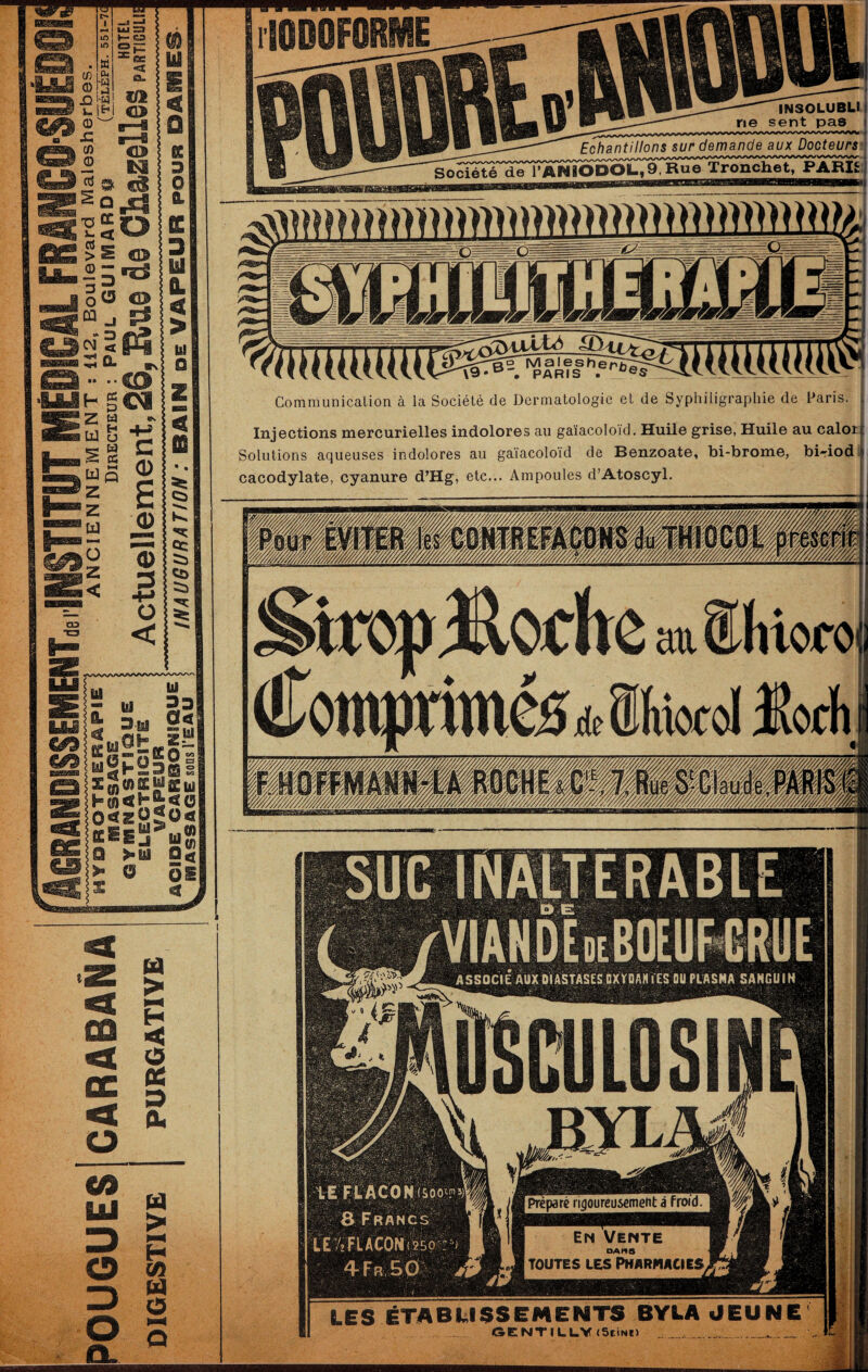 ^ O H i -“ E O s ^n<'>KÜ'Cu OtzHa**** .Z CQ < cc < O U > H < O tf O (V CA UJ 3 O 3 O O. BIAB -INSOLUBLI i ne sent pas i Echantillons sur demande aux Docteurs ] SoSÎ^ de rAWiOPOIL,9,Rue Tronchet, PARI£:| O |Vi a I e s h e '• PARIS . Communication à la Société de Dermatologie et de Syphiligraphie de Paris, l Injections mercurielles indolores au gaïacoloid. Huile grise, Huile au calot| Solutions aqueuses indolores au gaïacoloid de Benzoate, bi-brome, bi-iod | cacodylate, cyanure d’Hg, etc... Ampoules d’Atoscyl. LES ÉTABLISSEMENTS BYLA «JEUNE GENTILUViScInii _ ^ _