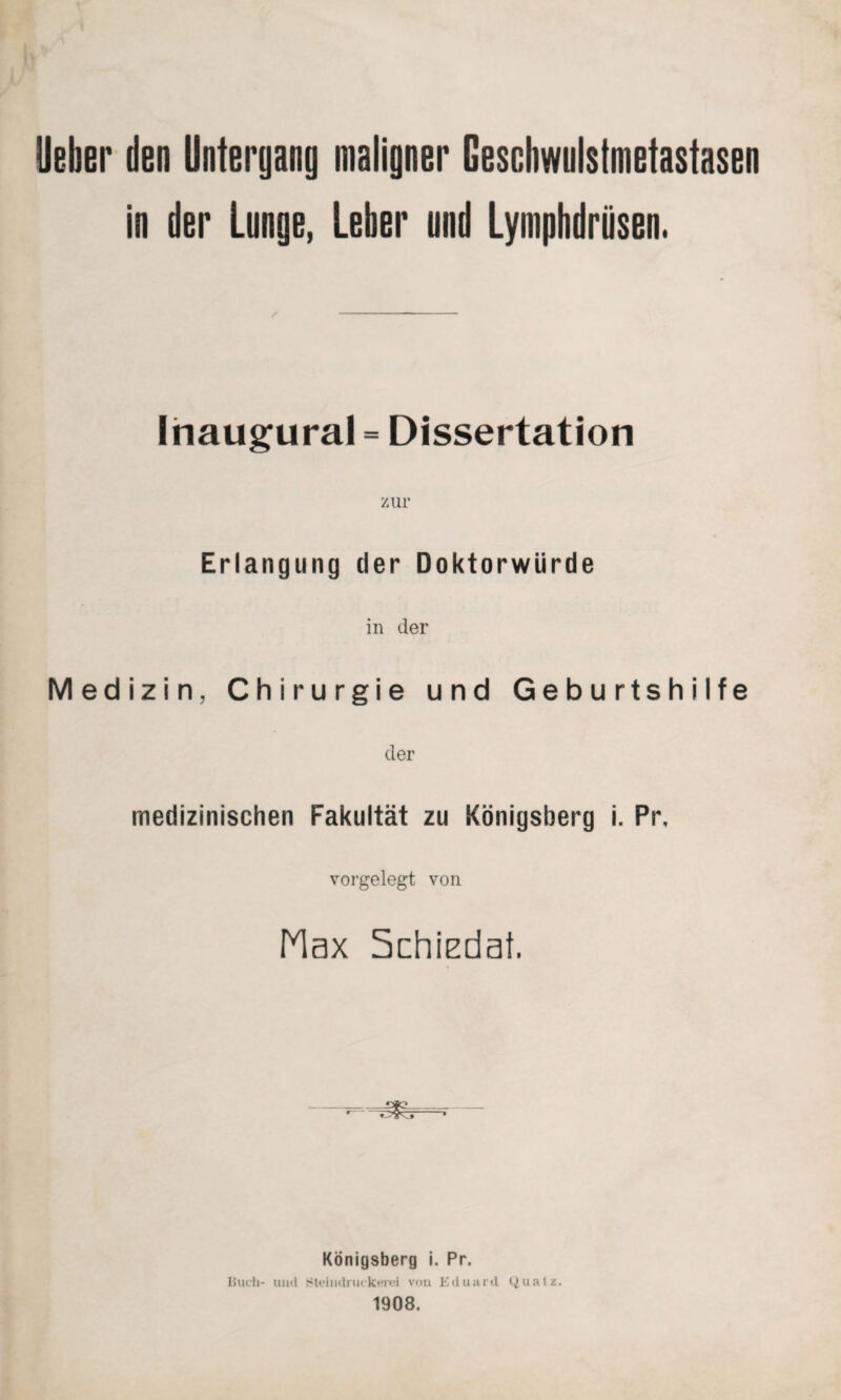 lieber den Unteryang maligner Geschwulstmetastasen in der Lunge, Leber und Lyniphdriisen. Inaugural = Dissertation zur Erlangung der Doktorwürde in der Medizin, Chirurgie und Geburtshilfe der medizinischen Fakultät zu Königsberg i. Pr, vorgelegt von Max Schiedat. _OJC_ *“ -* Königsberg i. Pr. Buch- mul Steindruckerei von Eduard Quatz. 1908.