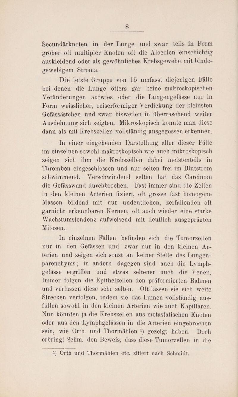 Secundärknoten in der Lunge und zwar teils in Form grober oft multipler Knoten oft die Aloeoien einschichtig auskleidend oder als gewöhnliches Krebsgewebe, mit binde¬ gewebigem Stroma. Die letzte Gfruppe von 15 umfasst diejenigen Fälle bei denen die Lunge öfters gar keine makroskopischen Veränderungen aufwies oder die Lungengefässe nur in Form weisslicher, reiserförmiger Verdickung der kleinsten Gefässästchen und zwar bisweilen in überraschend weiter Ausdehnung sich zeigten. Mikroskopisch konnte man diese dann als mit Krebszellen vollständig ausgegossen erkennen. In einer eingehenden Darstellung aller dieser Fälle im einzelnen sowohl makroskopisch wie auch mikroskopisch zeigen sich ihm die Krebszellen dabei meistenteils in Thromben eingeschlossen und nur selten frei im Blutstrom schwimmend. Verschwindend selten hat das Carcinom die Gefässwand durchbrochen. Fast immer sind die Zellen in den kleinen Arterien fixiert, oft grosse fast homogene Massen bildend mit nur undeutlichen, zerfallenden oft garnicht erkennbaren Kernen, oft auch wieder eine starke Wachstumstendenz auf weisend mit deutlich ausgeprägten Mitosen. In einzelnen Fällen befinden sich die Tumorzellen nur in den Gefässen und zwar nur in den kleinen Ar¬ terien und zeigen sich sonst an keiner Stelle des Lungen¬ parenchyms; in andern dagegen sind auch die Lymph- gefässe ergriffen und etwas seltener auch die Venen. Immer folgen die Epithelzellen den präformierten Bahnen und verlassen diese sehr selten. Oft lassen sie sich weite Strecken verfolgen, indem sie das Lumen vollständig aus¬ füllen sowohl in den kleinen Arterien wie auch Kapillaren. Nun könnten ja die Krebszellen aus metastatischen Knoten oder aus den Lymphgefässen in die Arterien eingebrochen sein, wie Orth und Thormählen x) gezeigt haben. Doch erbringt Schm, den Beweis, dass diese Tumorzellen in die !) Orth und Thormählen etc. zitiert nach Schmidt.