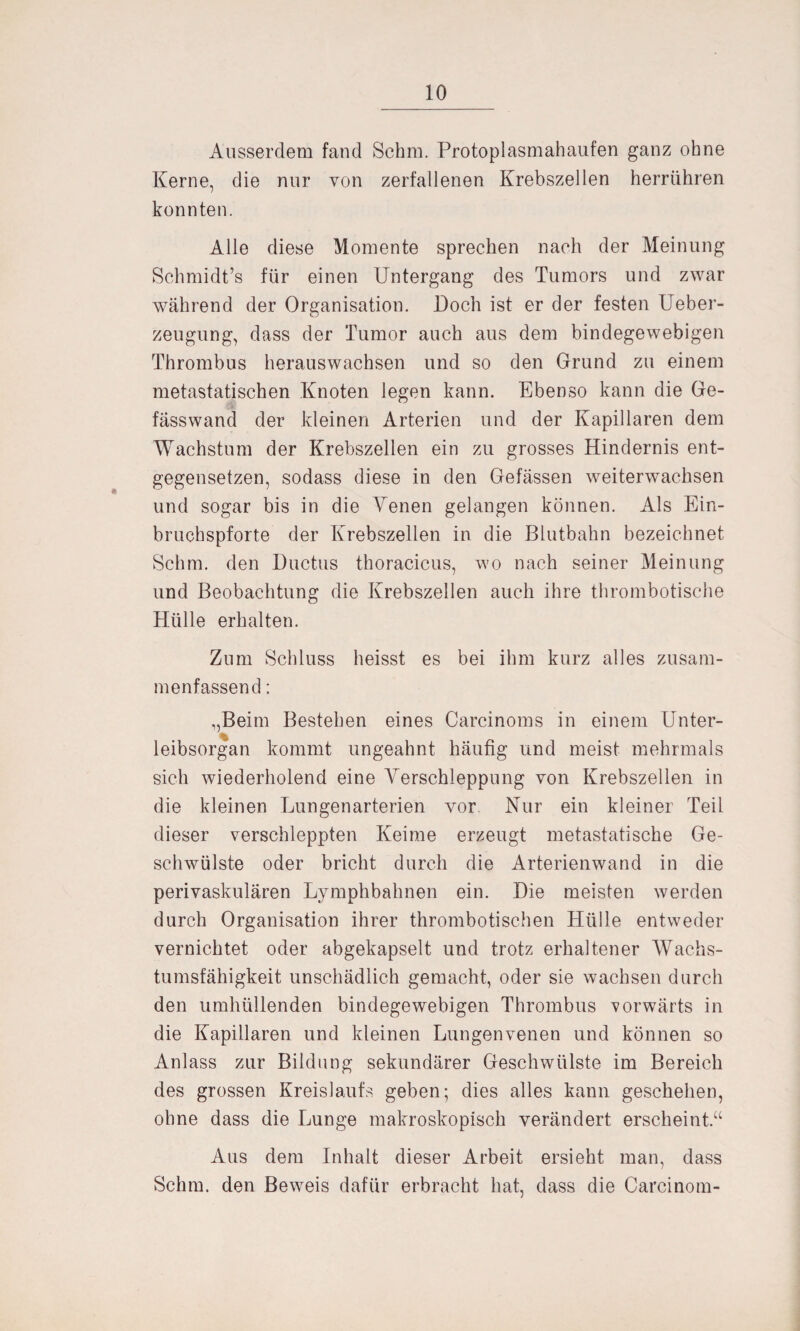 Ausserdem fand Schm. Protoplasmahaufen ganz ohne Kerne, die nur von zerfallenen Krebszellen herrühren konnten. Alle diese Momente sprechen nach der Meinung Schmidt’s für einen Untergang des Tumors und zwar während der Organisation. Doch ist er der festen Ueber- zeugung, dass der Tumor auch aus dem bindegewebigen Thrombus herauswachsen und so den Grund zu einem metastatischen Knoten legen kann. Ebenso kann die Ge- fasswand der kleinen Arterien und der Kapillaren dem Wachstum der Krebszellen ein zu grosses Hindernis ent¬ gegensetzen, sodass diese in den Gelassen weiterwachsen und sogar bis in die Venen gelangen können. Als Ein¬ bruchspforte der Krebszellen in die Blutbahn bezeichnet Schm, den Ductus thoracicus, wo nach seiner Meinung und Beobachtung die Krebszellen auch ihre thrombotische Hülle erhalten. Zum Schluss heisst es bei ihm kurz alles zusam¬ menfassend : ,,Beim Bestehen eines Carcinoms in einem Unter¬ leibsorgan kommt ungeahnt häufig und meist mehrmals sich wiederholend eine Verschleppung von Krebszellen in die kleinen Lungenarterien vor Nur ein kleiner Teil dieser verschleppten Keime erzeugt metastatische Ge¬ schwülste oder bricht durch die Arterienwand in die perivaskulären Lymphbahnen ein. Die meisten werden durch Organisation ihrer thrombotischen Hülle entweder vernichtet oder abgekapselt und trotz erhaltener Wachs¬ tumsfähigkeit unschädlich gemacht, oder sie wachsen durch den umhüllenden bindegewebigen Thrombus vorwärts in die Kapillaren und kleinen Lungenvenen und können so Anlass zur Bildung sekundärer Geschwülste im Bereich des grossen Kreislaufs geben; dies alles kann geschehen, ohne dass die Lunge makroskopisch verändert erscheint.“ Aus dem Inhalt dieser Arbeit ersieht man, dass Schm, den Beweis dafür erbracht hat, dass die Carcinom-