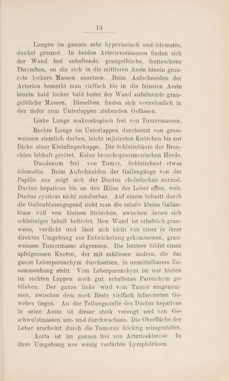 Lungen im ganzen sehr hyperämisch und ödematös, dunkel graurot. Ln beiden Arterienstämmen finden sich der Wand fest anhaftende, graugelbliche, festtrockene Thromben, an die sich in die mittleren Aeste hinein grau¬ rote lockere Massen ansetzen. Beim Aufschneiden der Arterien bemerkt man vielfach bis in die feinsten Aeste hinein bald locker bald fester der Wand aufsitzende grau¬ gelbliche Massen. Dieselben finden sich vornehmlich in den tiefer zum Unterlappen ziehenden Gefässen. Linke Lunge makroskopisch frei von Tumormassen. Rechte Lunge im Unterlappen durchsetzt von grau- weissen ziemlich derben, leicht injizierten Knötchen bis zur Dicke einer Kleinfingerkuppe. Die Schleimhäute der Bron¬ chien lebhaft gerötet. Keine bronchopneumonischen Herde. Duodenum frei von Tumor. Schleimhaut etwas ödematös. Beim Aufschneiden der Gallengänge von der Papille aus zeigt sich der Ductus choledochus normal. Ductus hepaticus bis an den Hilus der Leber offen, weit. Ductus cvsticus nicht sondierbar. Auf einem Schnitt durch die Gallenblasengegend sieht man die relativ kleine Gallen¬ blase voll von kleinen Steinchen, zwischen denen sich schleimiger Inhalt befindet. Ihre Wand ist erheblich grau- weiss, verdickt und lässt sich nicht von einer in ihrer direkten Umgebung zur Entwickelung gekommenen, grau- weissen Tumormasse abgrenzen. Die letztere bildet einen apfelgrossen Knoten, der mit zahllosen andern, die das ganze Leberparenchym durchsetzen, in unmittelbarem Zu¬ sammenhang steht. Vom Leberparenchym ist nur hinten im rechten Lappen noch gut erhaltenes Parenchym ge¬ blieben. Der ganze linke wird vom Tumor eingenom¬ men, zwischen dem noch Reste vielfach infarcierten Ge¬ webes liegen. An der Teilungsstelle des Ductus hepaticus in seine Aeste ist dieser stark verengt und von Ge¬ schwulstmassen um- und durchwachsen. Die Oberfläche der Leber erscheint durch die Tumoren höckrig missgestaltet. Aorta ist im ganzen frei von Arteriosklerose. In ihrer Umgebung nur wenig verfärbte Lymphdrüsen.