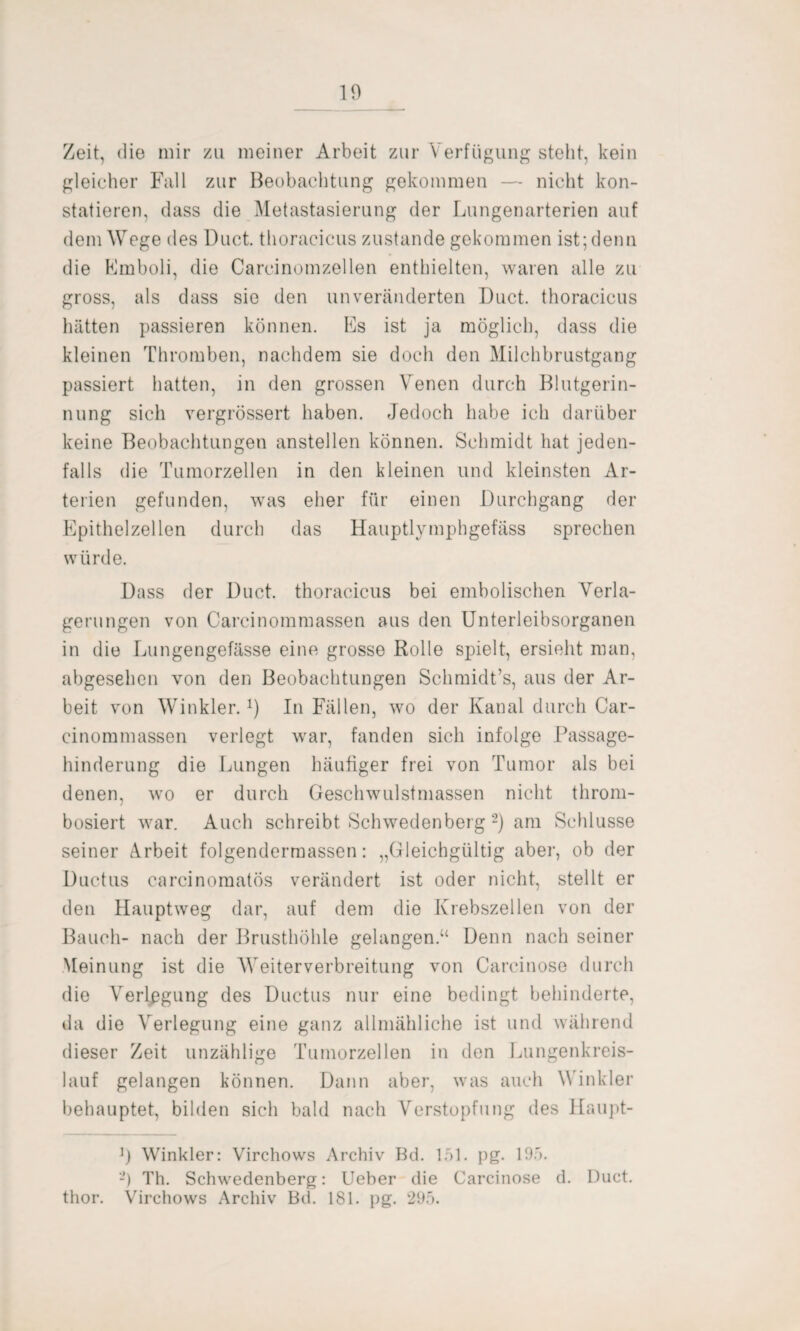 Zeit, die mir zu meiner Arbeit zur Verfügung steht, kein gleicher Fall zur Beobachtung gekommen — nicht kon¬ statieren, dass die Metastasierung der Lungenarterien auf dem Wege des Duct. thorac-icus zustande gekommen ist; denn die Emboli, die Careinomzellen enthielten, waren alle zu gross, als dass sie den unveränderten Duct. thoracicus hätten passieren können. Es ist ja möglich, dass die kleinen Thromben, nachdem sie doch den Milchbrustgang passiert hatten, in den grossen Venen durch Blutgerin¬ nung sich vergrössert haben. Jedoch habe ich darüber keine Beobachtungen anstellen können. Schmidt hat jeden¬ falls die Tumorzellen in den kleinen und kleinsten Ar¬ terien gefunden, was eher für einen Durchgang der Epithelzellen durch das Hauptlymphgefäss sprechen würde. Dass der Duct. thoracicus bei embolischen Verla¬ gerungen von Carcinommassen aus den Unterleibsorganen in die Lungengefässe eine grosse Rolle spielt, ersieht man, abgesehen von den Beobachtungen Schmidt’s, aus der Ar¬ beit von Winkler.x) In Fällen, wo der Kanal durch Car¬ cinommassen verlegt war, fanden sich infolge Passage¬ hinderung die Lungen häufiger frei von Tumor als bei denen, wo er durch Geschwulstmassen nicht throm- bosiert war. Auch schreibt Schwedenberg 2) am Schlüsse seiner Arbeit folgendermassen: „Gleichgültig aber, ob der Ductus carcinomatös verändert ist oder nicht, stellt er den Hauptweg dar, auf dem die Krebszellen von der Bauch- nach der Brusthöhle gelangen.“ Denn nach seiner Meinung ist die Weiterverbreitung von Carcinose durch die Verlegung des Ductus nur eine bedingt behinderte, da die Verlegung eine ganz allmähliche ist und während dieser Zeit unzählige Tumorzellen in den Lungenkreis¬ lauf gelangen können. Dann aber, was auch Winkler behauptet, bilden sich bald nach Verstopfung des Haupt- Winkler: Virchows Archiv Bd. 151. pg. 195. -) Th. Schwedenberg: Ueber die Carcinose d. Duct. thor. Virchows Archiv Bd. 181. pg. 295.