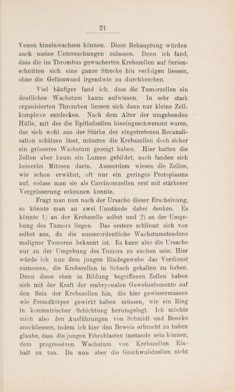 Venen hineinwachsen können. Diese Behauptung wurden auch meine Untersuchungen zulassen. Denn ich fand, dass die im Thrombus gewucherten Krebszellen auf Serien¬ schnitten sich eine ganze Strecke hin verfolgen Hessen, ohne die Gefässwand irgendwie zu durchbrechen. Viel häufiger fand ich, dass die Tumorzellen ein deutliches Wachstum kaum aufwiesen. In sehr stark organisierten Thromben Hessen sich dann nur kleine Zell¬ komplexe entdecken. Nach dem Alter der umgebenden Hülle, mit der die Epithelzellen hineingeschwemmt waren, das sich wohl aus der Stärke der eingetretenen Recanali- sation schätzen lässt, müssten die Krebszellen doch sicher ein grösseres Wachstum gezeigt haben. Hier hatten die Zellen aber kaum ein Lumen gebildet, auch fanden sich keinerlei Mitosen darin. Ausserdem wiesen die Zellen, wie schon erwähnt, oft nur ein geringes Protoplasma auf, sodass man sie als Carcinomzellen erst mit stärkerer Vergrösserung erkennen konnte. Fragt man nun nach der Ursache dieser Erscheinung, so könnte man an zwei Umstände dabei denken. Es könnte 1) an der Krebszelle selbst und 2) an der Umge¬ bung des Tumors liegen. Das erstere scbliesst sich von selbst aus, da die ausserordentliche Wachstumstendenz maligner Tumoren bekannt ist. Es kann also die Ursache nur an der Umgebung des Tumors zu suchen sein. Hier würde ich nun dem jungen Bindegewebe das Verdienst zumessen, die Krebszellen in Schach gehalten zu haben. Denn diese eben in Bildung begriffenen Zellen haben sich mit der Kraft der embryonalen Gewebselemente auf «/ den Reiz der Krebszellen hin, die hier gewissermassen wie Fremdkörper gewirkt haben müssen, wie ein Ring in konzentrischer Schichtung herumgelegt. Ich möchte mich also den Ausführungen von Schmidt und Beneke anschliessen, indem ich hier den Beweis erbracht zu haben glaube, dass die jungen Fibroblasten imstande sein können, dem progressiven Wachstum von Krebszellen Ein¬ halt zu tun. Da nun aber die Geschwulstzellen nicht