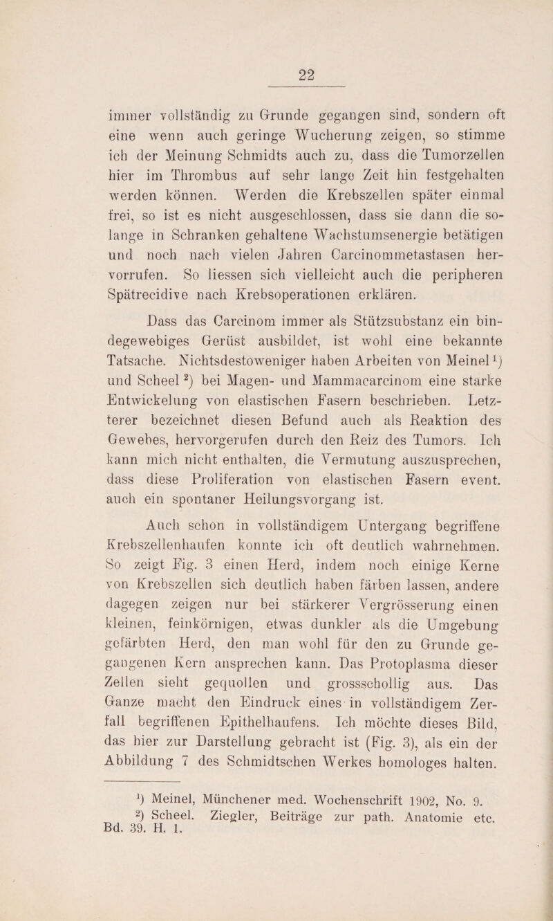 immer vollständig zu Grunde gegangen sind, sondern oft eine wenn auch geringe Wucherung zeigen, so stimme ich der Meinung Schmidts auch zu, dass die Tumorzellen hier im Thrombus auf sehr lange Zeit hin festgehalten werden können. Werden die Krebszellen später einmal frei, so ist es nicht ausgeschlossen, dass sie dann die so¬ lange in Schranken gehaltene Wachstumsenergie betätigen und noch nach vielen Jahren Carcinommetastasen her- vorrufen. So Hessen sich vielleicht auch die peripheren Spätrecidive nach Krebsoperationen erklären. Dass das Carcinom immer als Stützsubstanz ein bin¬ degewebiges Gerüst ausbildet, ist wohl eine bekannte Tatsache. Nichtsdestoweniger haben Arbeiten von Meinel1) und Scheel2) bei Magen- und Mammacarcinom eine starke Entwickelung von elastischen Fasern beschrieben. Letz¬ terer bezeichnet diesen Befund auch als Reaktion des Gewebes, hervorgerufen durch den Reiz des Tumors. Ich kann mich nicht enthalten, die Vermutung auszusprechen, dass diese Proliferation von elastischen Fasern event. auch ein spontaner Heilungsvorgang ist. Auch schon in vollständigem Untergang begriffene Krebszellenhaufen konnte ich oft deutlich wahrnehmen. So zeigt Fig. 3 einen Herd, indem noch einige Kerne von Krebszellen sich deutlich haben färben lassen, andere dagegen zeigen nur bei stärkerer Vergrösserung einen kleinen, feinkörnigen, etwas dunkler als die Umgebung gefärbten Herd, den man wohl für den zu Grunde ge¬ gangenen Kern ansprechen kann. Das Protoplasma dieser Zellen sieht gequollen und grossschollig aus. Das Ganze macht den Eindruck eines in vollständigem Zer¬ fall begriffenen Epithelhaufens. Ich möchte dieses Bild, das hier zur Darstellung gebracht ist (Fig. 3), als ein der Abbildung 7 des Schmidtschen Werkes homologes halten. H Meinel, Münchener med. Wochenschrift 1902, No. 9. 2) Scheel. Ziegler, Beiträge zur path. Anatomie etc. Bd. 39. H. 1.