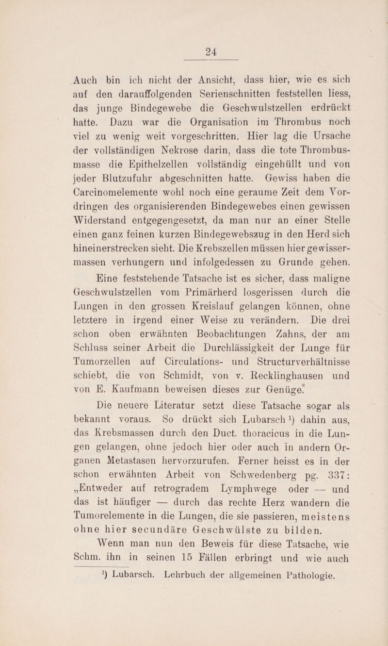 Auch bin ich nicht der Ansicht, dass hier, wie es sich auf den darauffolgenden Serienschnitten feststellen liess, das junge Bindegewebe die Geschwulstzellen erdrückt hatte. Dazu war die Organisation im Thrombus noch viel zu wenig weit vorgeschritten. Hier lag die Ursache der vollständigen Nekrose darin, dass die tote Thrombus¬ masse die Epithelzellen vollständig eingehüllt und von jeder Blutzufuhr abgeschnitten hatte. Gewiss haben die Carcinomelemente wohl noch eine geraume Zeit dem Vor¬ dringen des organisierenden Bindegewebes einen gewissen Widerstand entgegengesetzt, da man nur an einer Stelle einen ganz feinen kurzen Bindegewebszug in den Herd sich hineinerstrecken sieht. Die Krebszellen müssen hier gewisser- massen verhungern und infolgedessen zu Grunde gehen. Eine feststehende Tatsache ist es sicher, dass maligne Geschwulstzellen vom Primärherd losgerissen durch die Lungen in den grossen Kreislauf gelangen können, ohne letztere in irgend einer Weise zu verändern. Die drei schon oben erwähnten Beobachtungen Zahns, der am Schluss seiner Arbeit die Durchlässigkeit der Lunge für Tumorzellen auf Circulations- und Structurverhältnisse schiebt, die von Schmidt, von v. Recklinghausen und von E. Kaufmann beweisen dieses zur Genüge. Die neuere Literatur setzt diese Tatsache sogar als bekannt voraus. So drückt sich Lubarsch *) dahin aus, das Krebsmassen durch den Duct. thoracicus in die Lun¬ gen gelangen, ohne jedoch hier oder auch in andern Or¬ ganen Metastasen hervorzurufen. Ferner heisst es in der schon erwähnten Arbeit von Schwedenberg pg. 337: „Entweder auf retrogradem Lymphwege oder — und das ist häufiger — durch das rechte Herz wandern die Tumorelemente in die Lungen, die sie passieren, meistens ohne hier secundäre Geschwülste zu bilden. Wenn man nun den Beweis für diese Tatsache, wie Schm, ihn in seinen 15 Fällen erbringt und wie auch 4 Lubarsch. Lehrbuch der allgemeinen Pathologie.