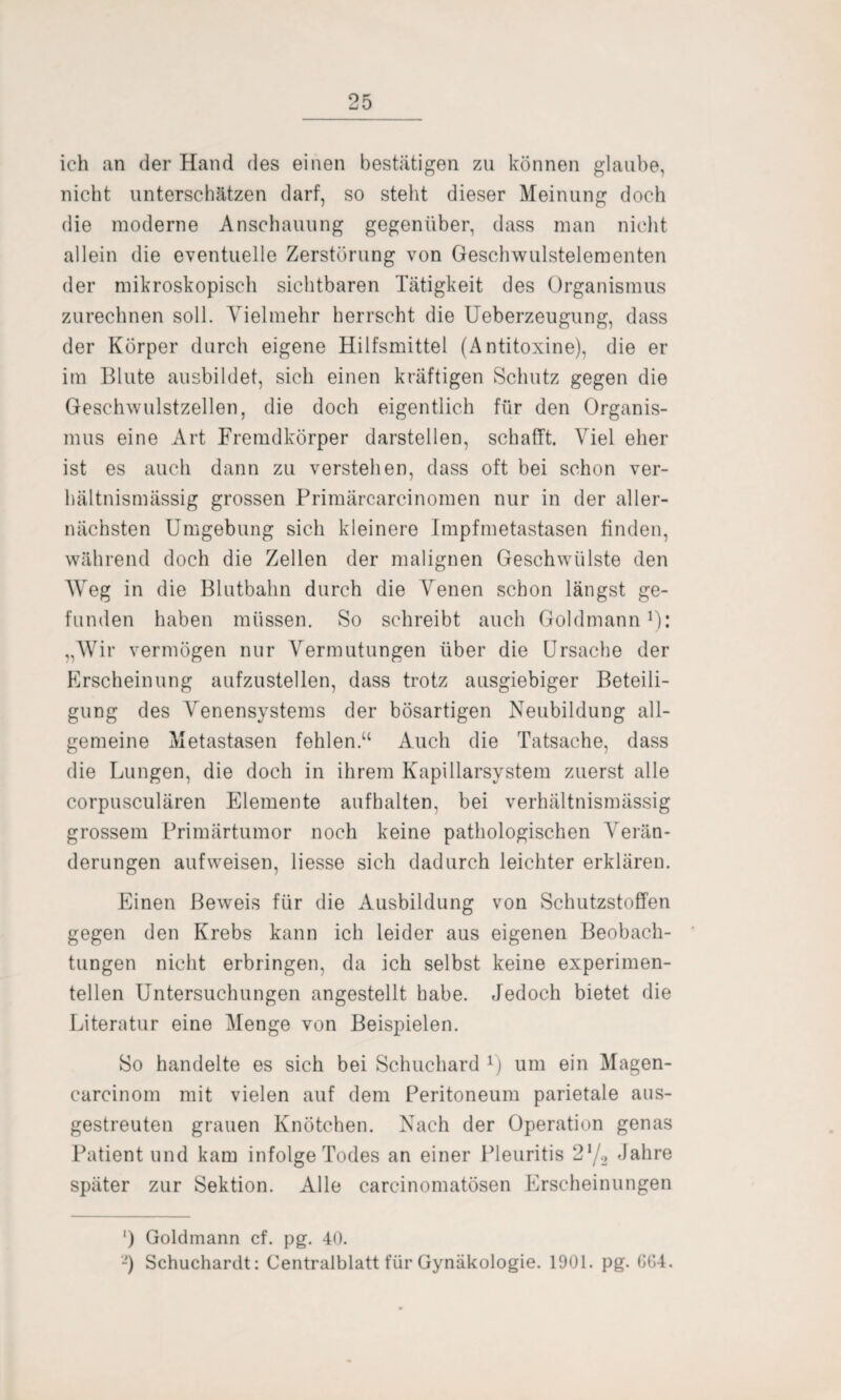 ich an der Hand des einen bestätigen zu können glaube, nicht unterschätzen darf, so steht dieser Meinung doch die moderne Anschauung gegenüber, dass man nicht allein die eventuelle Zerstörung von Geschwulstelementen der mikroskopisch sichtbaren Tätigkeit des Organismus zurechnen soll. Vielmehr herrscht die Ueberzeugung, dass der Körper durch eigene Hilfsmittel (Antitoxine), die er im Blute ausbildet, sich einen kräftigen Schutz gegen die Geschwulstzellen, die doch eigentlich für den Organis¬ mus eine Art Fremdkörper darstellen, schafft. Viel eher ist es auch dann zu verstehen, dass oft bei schon ver¬ hältnismässig grossen Primärcarcinomen nur in der aller¬ nächsten Umgebung sich kleinere Impfmetastasen finden, während doch die Zellen der malignen Geschwülste den Weg in die Blutbahn durch die Venen schon längst ge¬ funden haben müssen. So schreibt auch Goldmann1): „Wir vermögen nur Vermutungen über die Ursache der Erscheinung aufzustellen, dass trotz ausgiebiger Beteili¬ gung des Abensystems der bösartigen Neubildung all¬ gemeine Metastasen fohlen.“ Auch die Tatsache, dass die Lungen, die doch in ihrem Kapillarsystem zuerst alle corpusculären Elemente aufhalten, bei verhältnismässig grossem Primärtumor noch keine pathologischen Abän¬ derungen aufweisen, Hesse sich dadurch leichter erklären. Einen Beweis für die Ausbildung von Schutzstoffen gegen den Krebs kann ich leider aus eigenen Beobach¬ tungen nicht erbringen, da ich selbst keine experimen¬ tellen Untersuchungen angestellt habe. Jedoch bietet die Literatur eine Menge von Beispielen. So handelte es sich bei Schuchard 1) um ein Magen- carcinom mit vielen auf dem Peritoneum parietale aus¬ gestreuten grauen Knötchen. Nach der Operation genas Patient und kam infolge Todes an einer Pleuritis 2*/2 Jahre später zur Sektion. Alle carcinomatösen Erscheinungen ‘) Goldmann cf. pg. 40. '-) Schuchardt: Centralblatt für Gynäkologie. 1901. pg. 604.