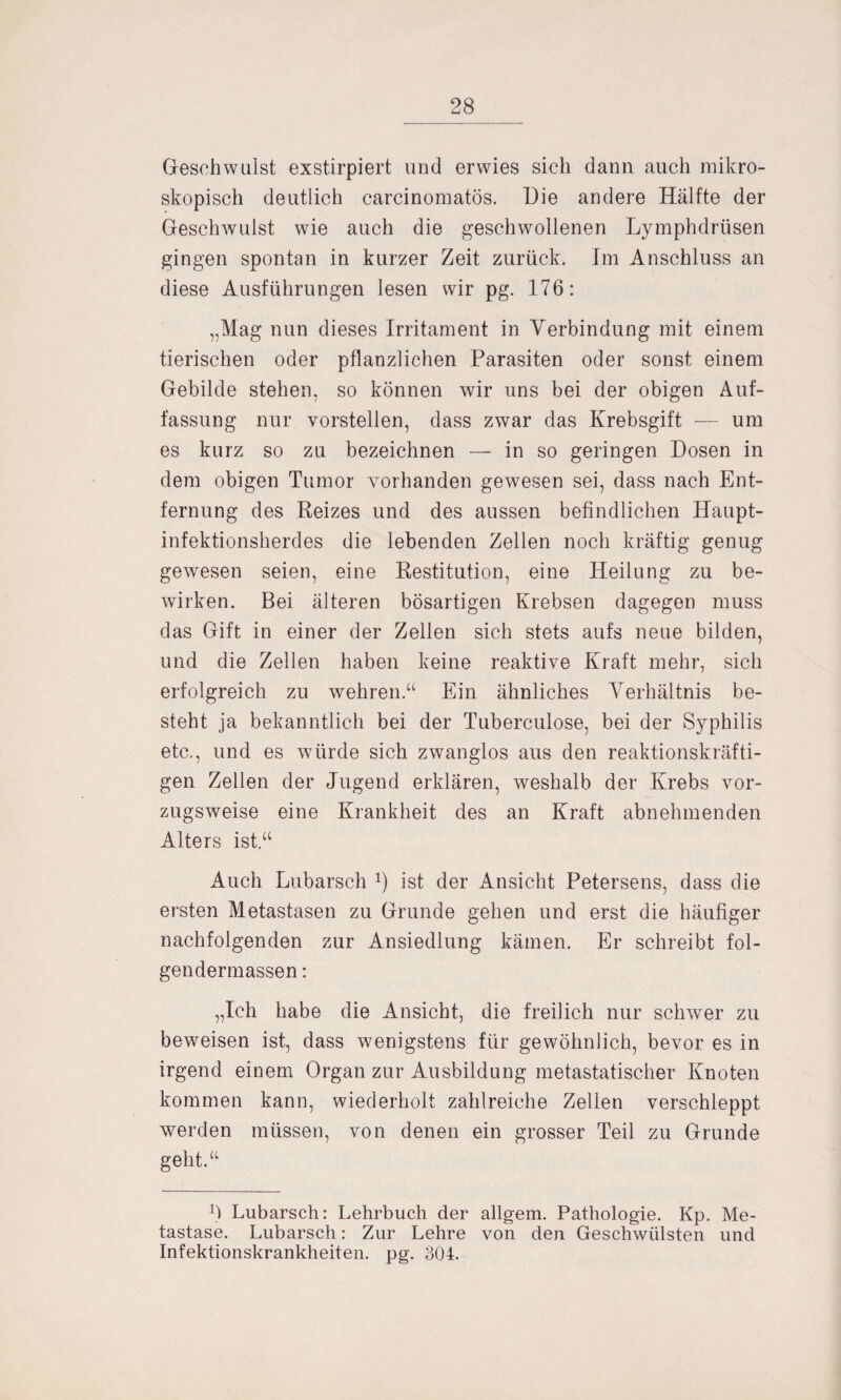 Geschwulst exstirpiert und erwies sich dann auch mikro¬ skopisch deutlich carcinomatös. Die andere Hälfte der Geschwulst wie auch die geschwollenen Lymphdrüsen gingen spontan in kurzer Zeit zurück. Im Anschluss an diese Ausführungen lesen wir pg. 176: „Mag nun dieses Irritament in Verbindung mit einem tierischen oder pflanzlichen Parasiten oder sonst einem Gebilde stehen, so können wir uns bei der obigen Auf¬ fassung nur vorstellen, dass zwar das Krebsgift — um es kurz so zu bezeichnen — in so geringen Dosen in dem obigen Tumor vorhanden gewesen sei, dass nach Ent¬ fernung des Reizes und des aussen befindlichen Haupt¬ infektionsherdes die lebenden Zellen noch kräftig genug gewesen seien, eine Restitution, eine Heilung zu be¬ wirken. Bei älteren bösartigen Krebsen dagegen muss das Gift in einer der Zellen sich stets aufs neue bilden, und die Zellen haben keine reaktive Kraft mehr, sich erfolgreich zu wehren“ Ein ähnliches Verhältnis be¬ steht ja bekanntlich bei der Tuberculose, bei der Syphilis etc., und es würde sich zwanglos aus den reaktionskräfti¬ gen Zellen der Jugend erklären, weshalb der Krebs vor¬ zugsweise eine Krankheit des an Kraft abnehmenden Alters ist“ Auch Lubarsch ist der Ansicht Petersens, dass die ersten Metastasen zu Grunde gehen und erst die häufiger nachfolgenden zur Ansiedlung kämen. Er schreibt fol- gendermassen: „Ich habe die Ansicht, die freilich nur schwer zu beweisen ist, dass wenigstens für gewöhnlich, bevor es in irgend einem Organ zur Ausbildung metastatischer Knoten kommen kann, wiederholt zahlreiche Zellen verschleppt werden müssen, von denen ein grosser Teil zu Grunde geht.“ Ü Lubarsch: Lehrbuch der allgem. Pathologie. Kp. Me¬ tastase. Lubarsch: Zur Lehre von den Geschwülsten und Infektionskrankheiten, pg. 304.
