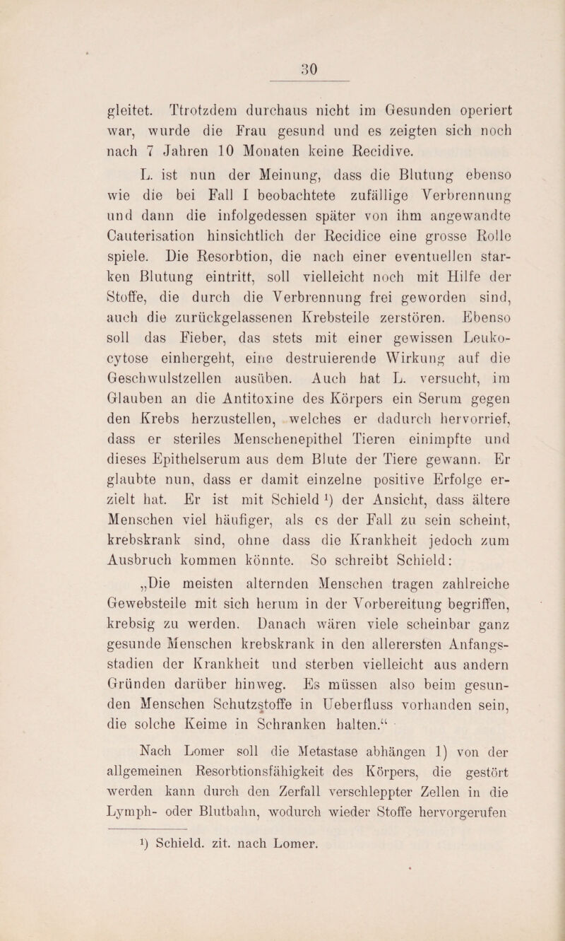 gleitet. Ttrotzdem durchaus nicht im Gesunden operiert war, wurde die Frau gesund und es zeigten sich noch nach 7 Jahren 10 Monaten keine Recidive. L. ist nun der Meinung, dass die Blutung ebenso wie die bei Fall I beobachtete zufällige Verbrennung und dann die infolgedessen später von ihm angewandte Cauterisation hinsichtlich der Recidice eine grosse Rolle spiele. Die Resorbtion, die nach einer eventuellen star¬ ken Blutung eintritt, soll vielleicht noch mit Hilfe der Stoffe, die durch die Verbrennung frei geworden sind, auch die zurückgelassenen Krebsteile zerstören. Ebenso soll das Fieber, das stets mit einer gewissen Leuko- cytose einhergeht, eine destruierende Wirkung auf die Geschwulstzellen ausüben. Auch hat L. versucht, im Glauben an die Antitoxine des Körpers ein Serum gegen den Krebs herzustellen, welches er dadurch hervorrief, dass er steriles Menschenepithel Tieren einimpfte und dieses Epithelserum aus dem Blute der Tiere gewann. Er glaubte nun, dass er damit einzelne positive Erfolge er¬ zielt hat. Er ist mit Schieid x) der Ansicht, dass ältere Menschen viel häufiger, als es der Fall zu sein scheint, krebskrank sind, ohne dass die Krankheit jedoch zum Ausbruch kommen könnte. So schreibt Schieid: „Die meisten alternden Menschen tragen zahlreiche Gewebsteile mit sich herum in der Vorbereitung begriffen, krebsig zu werden. Danach wären viele scheinbar ganz gesunde Menschen krebskrank in den allerersten Anfangs¬ stadien der Krankheit und sterben vielleicht aus andern Gründen darüber hinweg. Es müssen also beim gesun¬ den Menschen Schutzstoffe in Ueberfluss vorhanden sein, die solche Keime in Schranken halten.“ Nach Lomer soll die Metastase abhängen 1) von der allgemeinen Resorbtionsfähigkeit des Körpers, die gestört werden kann durch den Zerfall verschleppter Zellen in die Ly mph- oder Blutbahn, wodurch wieder Stoffe hervorgerufen !) Schieid. zit. nach Lomer.