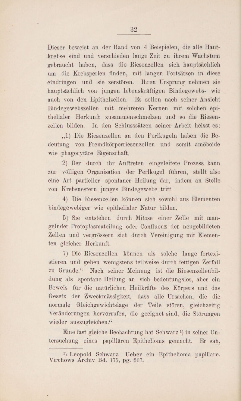 Dieser beweist au der Hand von 4 Beispielen, die alle Haut¬ krebse sind und verschieden lange Zeit zu ihrem Wachstum gebraucht haben, dass die Riesenzellen sich hauptsächlich um die Krebsperlen linden, mit langen Fortsätzen in diese eindringen und sie zerstören. Ihren Ursprung nehmen sie hauptsächlich von jungen lebenskräftigen Bindegewebs- wie auch von den Epithelzellen. Es sollen nach seiner Ansicht Bindegewebszellen mit mehreren Kernen mit solchen epi¬ thelialer Herkunft zusammen schmelzen und so die Riesen¬ zellen bilden. In den Schlusssätzen seiner Arbeit heisst es: ,,1) Die Riesenzellen an den Perlkugeln haben die Be¬ deutung von Fremdkörperriesenzellen und somit amöboide wie phagocytäre Eigenschaft. 2) Der durch ihr Auftreten eingeleitete Prozess kann zur völligen Organisation der Perlkugel führen, stellt also eine Art partieller spontaner Heilung dar, indem an Stelle von Krebsnestern junges Bindegewebe tritt. 4) Die Riesenzellen können sich sowohl aus Elementen bindegewebiger wie epithelialer Natur bilden. 5) Sie entstehen durch Mitose einer Zelle mit man¬ gelnder Protoplasmateilung oder Confluenz der neugebildeten Zellen und vergrössern sich durch Vereinigung mit Elemen¬ ten gleicher Herkunft. 7) Die Riesenzellen können als solche lange fortexi¬ stieren und gehen wenigstens teilweise durch fettigen Zerfall zu Gründe.“ Nach seiner Meinung ist die Riesenzellenbil¬ dung als spontane Heilung an sich bedeutungslos, aber ein Beweis für die natürlichen Heilkräfte des Körpers und das Gesetz der Zweckmässigkeit, dass alle Ursachen, die die normale Gleichgewichtslage der Teile stören, gleichzeitig Veränderungen hervorrufen, die geeignet sind, die Störungen wieder auszugleichen.“ Eine fast gleiche Beobachtung hat Schwarz J) in seiner Un¬ tersuchung eines papillären Epithelioms gemacht. Er sah, 0 Leopold Schwarz. Ueber ein Epithelioma papillare. Virchows Archiv Bd. 175, pg. 507.