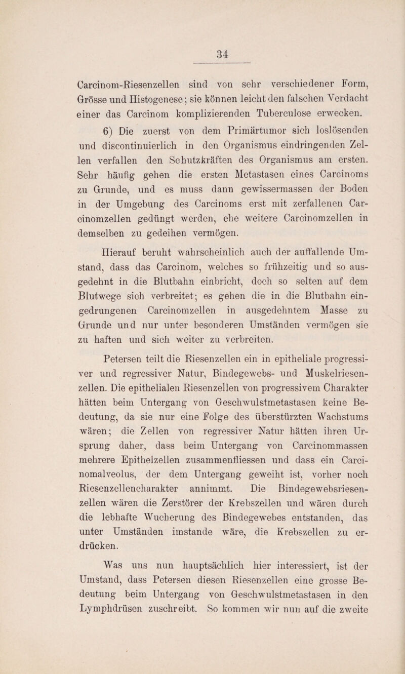 Carcinom-Riesenzellen sine] von sehr verschiedener Form, Grösse und Histogenese; sie können leicht den falschen Verdacht einer das Carcinom komplizierenden Tuberculose erwecken. 6) Die zuerst von dem Primärtumor sich loslösenden und discontinuierlich in den Organismus eindringenden Zel¬ len verfallen den Schutzkräften des Organismus am ersten. Sehr häufig gehen die ersten Metastasen eines Carcinoms zu Grunde, und es muss dann gewissermassen der Boden in der Umgebung des Carcinoms erst mit zerfallenen Car- cinomzellen gedüngt werden, ehe weitere Carcinom zellen in demselben zu gedeihen vermögen. Hierauf beruht wahrscheinlich auch der auffallende Um¬ stand, dass das Carcinom, welches so frühzeitig und so aus¬ gedehnt in die Blutbahn einbricht, doch so selten auf dem Blutwege sich verbreitet; es gehen die in die Blutbahn ein¬ gedrungenen Carcinomzellen in ausgedehntem Masse zu Grunde und nur unter besonderen Umständen vermögen sie zu haften und sich weiter zu verbreiten. Petersen teilt die Riesen zellen ein in epitheliale progressi¬ ver und regressiver Natur, Bindegewebs- und Muskelriesen¬ zellen. Die epithelialen Riesenzellen von progressivem Charakter hätten beim Untergang von Geschwulstmetastasen keine Be¬ deutung, da sie nur eine Folge des überstürzten Wachstums wären; die Zellen von regressiver Natur hätten ihren Ur¬ sprung daher, dass beim Untergang von Carcinommassen mehrere Epithelzellen zusammenfliessen und dass ein Carci- nomalveolus, der dem Untergang geweiht ist, vorher noch Riesenzellencharakter annimmt. Die Bindegewebsriesen- zellen wären die Zerstörer der Krebszellen und wären durch die lebhafte Wucherung des Bindegewebes entstanden, das unter Umständen imstande wäre, die Krebszellen zu er¬ drücken. Was uns nun hauptsächlich hier interessiert, ist der Umstand, dass Petersen diesen Riesenzellen eine grosse Be¬ deutung beim Untergang von Geschwulstmetastasen in den Lymphdrüsen zuschreibt. So kommen wir nun auf die zweite