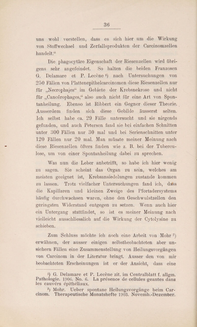 uns wohl vorstellen, dass es sich hier um die Wirkung von Stoffwechsel und Zerfallsprodukten der Carcinomzellen handelt“ Die phagocytäre Eigenschaft der Riesen zellen wird übri¬ gens sehr angefeindet. So halten die beiden Franzosen G. Delamare et P. Lecene l) nach Untersuchungen von 250 Fällen von Plattenepithelcarcinomen diese Riesenzellen nur für „Necrophajes“ im Gebiete der Krebsnekrose und nicht für ,,Cancerophages,a also auch nicht für eine Art von Spon¬ tanheilung. Ebenso ist Ribbelt ein Gegner dieser Theorie. Ausserdem finden sich diese Gebilde äusserst selten. Ich selbst habe ca. 29 Fälle untersucht und sie nirgends gefunden, und auch Petersen fand sie bei einfachen Schnitten • unter 300 Fällen nur 30 mal und bei Serienschnitten unter 120 Fällen nur 20 mal. Man müsste meiner Meinung nach diese Riesenzellen öfters finden wie z. B. bei der Tubercu- lose, um von einer Spontanheilung dabei zu sprechen. Was nun die Leber anbetrifft, so habe ich hier wenig zu sagen. Sie scheint das Organ zu sein, welches am meisten geeignet ist, Krebsansiedelungen zustande kommen zu lassen. Trotz vielfacher Untersuchungen fand ich, dass die Kapillaren und kleinen Zweige des Pfortadersystems häufig durchwachsen waren, ohne den Geschwulstzellen den geringsten Widerstand entgegen zu setzen. Wenn auch hier ein Untergang stattfindet, so ist es meiner Meinung nach vielleicht ausschliesslich auf die Wirkung der Cytolysine zu schieben. Zum Schluss möchte ich noch eine Arbeit von Mohr 2) erwähnen, der ausser einigen selbstbeobachteten aber un- sichern Fällen eine Zusammenstellung von Heilungsvorgängen von Carcinom in der Literatur bringt. Ausser den von mir beobachteten Erscheinungen ist er der Ansicht, dass eine 9 G. Delamare et P. Lecene zit. im Centralblatt f. allgm. Pathologie. 1906. No. 6. La presence de cellules geantes dans les cauvers epitheliaux. 2J Mohr. Ueber spontane Heilungsvorgänge beim Car¬ cinom. Therapeutische Monatshefte 1903. Novemb.-Dezember,