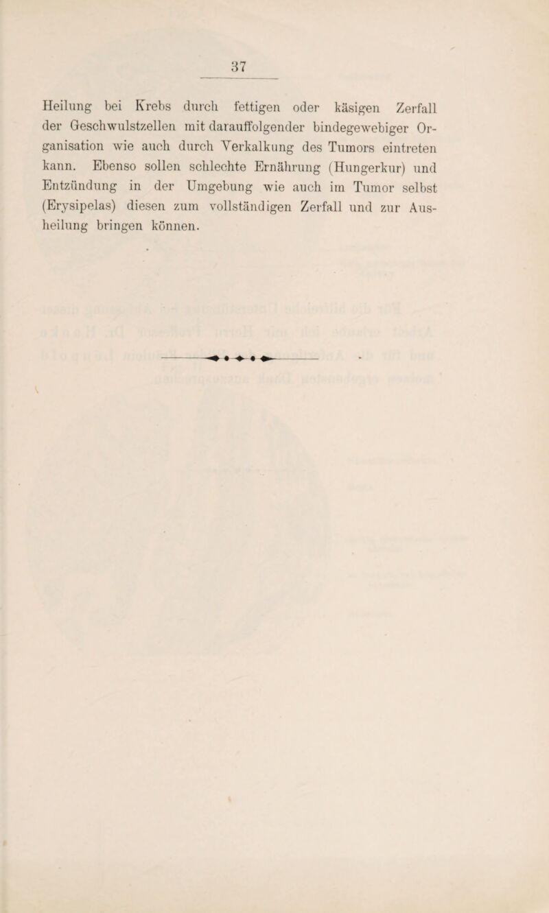 Heilung bei Krebs durch fettigen oder käsigen Zerfall der Geschwulstzellen mit darauffolgender bindegewebiger Or¬ ganisation wie auch durch Verkalkung des Tumors eintreten kann. Ebenso sollen schlechte Ernährung (Hungerkur) und Entzündung in der Umgebung wie auch irn Tumor selbst (Erysipelas) diesen zum vollständigen Zerfall und zur Aus¬ heilung bringen können.
