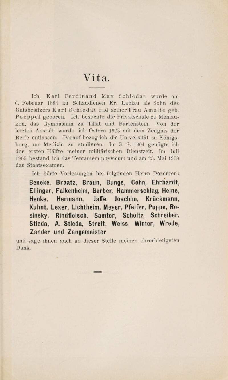 Vita. Ich, Karl Ferdinand Max Schiedat, wurde am 6. Februar 1884 zu Schaudienen Kr. Labiau als Sohn des Gutsbesitzers Karl Schiedat v „d seiner Frau Amalie geh. Poeppel geboren. Ich besuchte die Privatschule zu Mehlau- ken, das Gymnasium zu Tilsit und Bartenstein. Von der letzten Anstalt wurde ich Ostern 1903 mit dem Zeugnis der Reife entlassen. Darauf bezog ich die Universität zu Königs¬ berg, um Medizin zu studieren. Im S. S. 1904 genügte ich der ersten Hälfte meiner militärischen Dienstzeit. Im Juli 1905 bestand ich das Tentamem physicum und am 25. Mai 1908 das Staatsexamen. Ich hörte Vorlesungen bei folgenden Herrn Dozenten: Beneke, Braatz, Braun, Bunge, Cohn, Ehrhardt, Ellinger, Falkenheim, Gerber, Hammerschlag, Heine, Henke, Hermann, Jaffe, Joachim, Kriickmann, Kuhnt, Lexer, Lichtheim. Meyer, Pfeifer, Puppe, Ro- sinsky, Rindfleisch, Samter, Scholtz, Schreiber, Stieda, A. Stieda, Streit, Weiss, Winter, Wrede, Zander und Zangemeister und sage ihnen auch an dieser Stelle meinen ehrerbietigsten Dank.