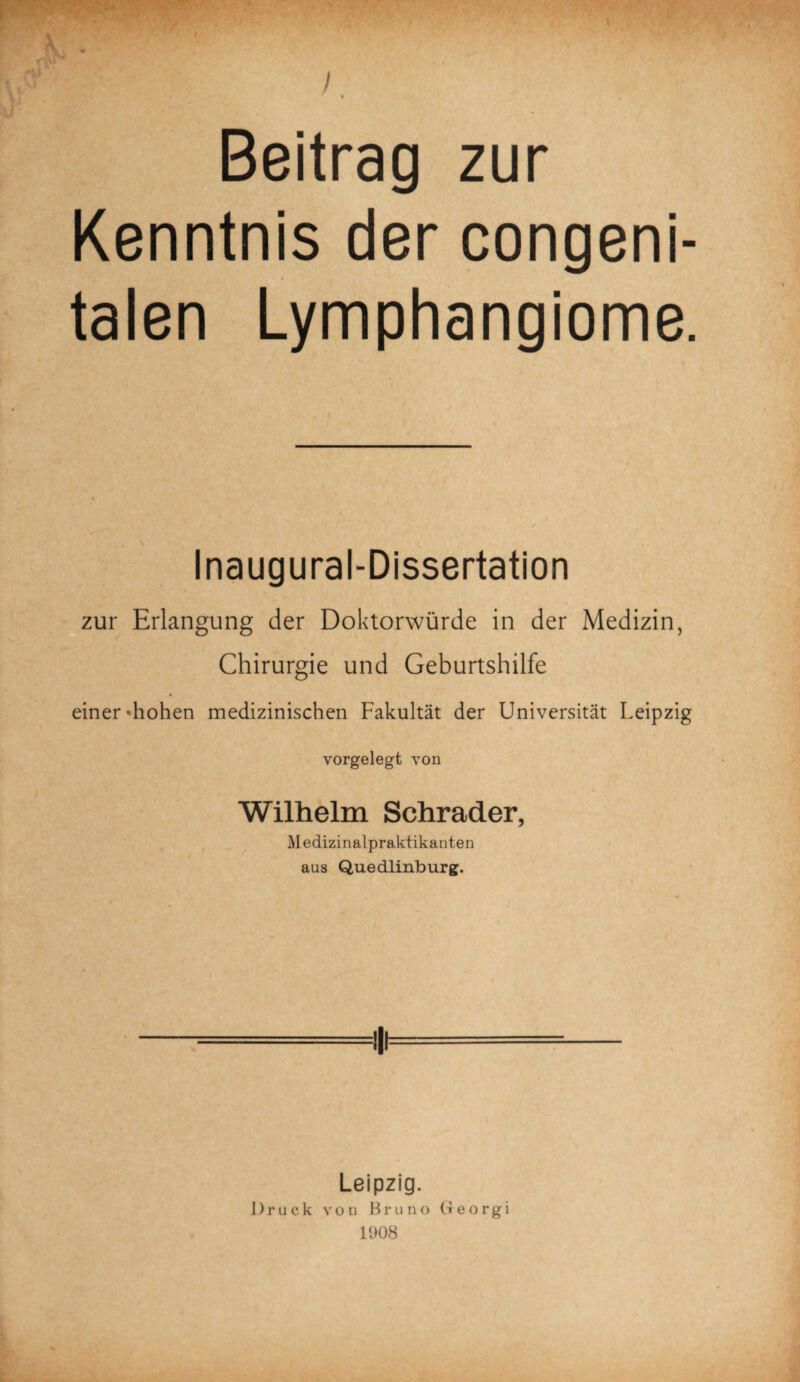 I Beitrag zur Kenntnis der congeni¬ talen Lymphangiome. Inaugural-Dissertation zur Erlangung der Doktorwürde in der Medizin, Chirurgie und Geburtshilfe einer »hohen medizinischen Fakultät der Universität Leipzig vorgelegt von Wilhelm Schräder, Medizinalpraktikanten aus Quedlinburg. Leipzig. Druck von Bruno (leorgi 1008