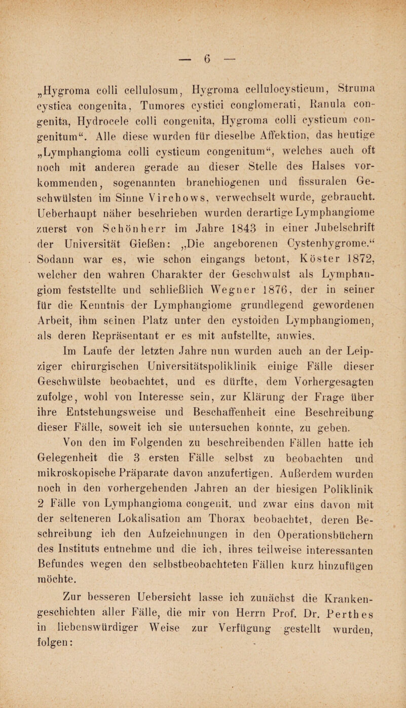 „Hygroma colli cellulosum, Hygroma cellulocysticum, Struma cystica congenita, Tnmores cystici conglomerati, Ranula con¬ genita, Hydrocele colli congenita, Hygroma colli cysticum con- genitum“. Alle diese wurden für dieselbe Affektion, das heutige „Lymphangioma colli cysticum congenitum“, welches auch oft noch mit anderen gerade an dieser Stelle des Halses vor¬ kommenden, sogenannten branchiogenen und fissuralen Ge¬ schwülsten im Sinne Virchows, verwechselt wurde, gebraucht. Ueberhaupt näher beschrieben wurden derartige Lymphangiome zuerst von Schön herr im Jahre 1843 in einer Jubelschrift der Universität Gießen: „Die angeborenen Cystenbygrome.“ Sodann war es, wie schon eingangs betont, Köster 1872, welcher den wahren Charakter der Geschwulst als Lymphan¬ giom feststellte und schließlich Wegner 1876, der in seiner für die Kenntnis der Lymphangiome grundlegend gewordenen Arbeit, ihm seinen Platz unter den cystoiden Lymphangiomen, als deren Repräsentant er es mit aufstellte, anwies. Im Laufe der letzten Jahre nun wurden auch an der Leip¬ ziger chirurgischen Universitätspoliklinik einige Fälle dieser Geschwülste beobachtet, und es dürfte, dem Vorhergesagten zufolge, wohl von Interesse sein, zur Klärung der Frage über ihre Entstehungsweise und Beschaffenheit eine Beschreibung dieser Fälle, soweit ich sie untersuchen konnte, zu geben. Von den im Folgenden zu beschreibenden Fällen hatte ich Gelegenheit die 3 ersten Fälle selbst zu beobachten und mikroskopische Präparate davon anzufertigen. Außerdem wurden noch in den vorhergehenden Jahren an der hiesigen Poliklinik 2 Fälle von Lymphangioma congenit. und zwar eins davon mit der selteneren Lokalisation am Thorax beobachtet, deren Be¬ schreibung ich den Aufzeichnungen in den Operationsbüchern des Instituts entnehme und die ich, ihres teilweise interessanten Befundes wegen den selbstbeobachteten Fällen kurz hinzufügen möchte. Zur besseren Uebersicht lasse ich zunächst die Kranken¬ geschichten aller Fälle, die mir von Herrn Prof. Dr. Perthes in liebenswürdiger Weise zur Verfügung gestellt wurden, folgen: