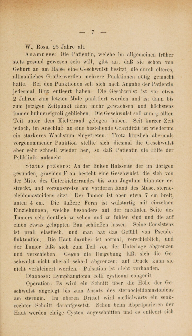 W., Rosa, 25 Jahre alt. Anamnese: Die Patientin, welche im allgemeinen früher stets gesund gewesen sein will, gibt an, daß sie schon von Geburt an am Halse eine Geschwulst besitzt, die durch öfteres, allmähliches Größerwerden mehrere Punktionen nötig gemacht hatte. Bei den Punktionen soll sich nach Angabe der Patientin jedesmal Blut entleert haben. Die Geschwulst ist vor etwa 2 Jahren zum letzten Male punktiert worden und ist dann bis zum jetzigen Zeitpunkt nicht mehr gewachsen und höchstens immer hiihnereigroß geblieben. Die Geschwulst soll zum größten Teil unter dem Kieferrand gelegen haben. Seit kurzer Zeit jedoch, im Anschluß an eine bestehende Gravidität ist wiederum ein stärkeres Wachstum eingetreten Trotz kürzlich abermals vorgenommener Punktion stellte sich diesmal die Geschwulst aber sehr schnell wieder her, so daß Patientin die Hilfe der Poliklinik aufsucht. Status präsens: An der linken Halsseite der im übrigen gesunden, graviden Frau besteht eine Geschwulst, die sich von der Mitte des Unterkieferrandes bis zum Jugulum hinunter er¬ streckt, und vorzugsweise am vorderen Rand des Muse, sterno- cleidomastoideus sitzt. Der Tumor ist oben etwa 7 cm breit, unten 4 cm. Die äußere Form ist wulstartig mit einzelnen Einziehungen, welche besonders auf der medialen Seite des Tumors sehr deutlich zu sehen und zu fühlen sind und die auf einen etwas gelappten Bau schließen lassen. Seine Consistenz ist prall elastisch, und man hat das Gefühl von Pseudo¬ fluktuation. Die Haut darüber ist normal, verschieblich, und der Tumor läßt sich zum Teil von der Unterlage abgrenzen und verschieben. Gegen die Umgebung läßt sich die Ge¬ schwulst nicht überall scharf abgrenzen; auf Druck kann sie nicht verkleinert werden. Pulsation ist nicht vorhanden. Diagnose: Lymphangioma colli cysticum congenit. Operation: Es wird ein Schnitt über die Höhe der Ge¬ schwulst angelegt bis zum Ansatz des sternocleidomastoideus am sternum. Im oberen Drittel wird medialwärts ein senk¬ rechter Schnitt daraufgesetzt. Schon beim Abpräparieren der Haut werden einige Cysten angeschnitten und es entleert sich