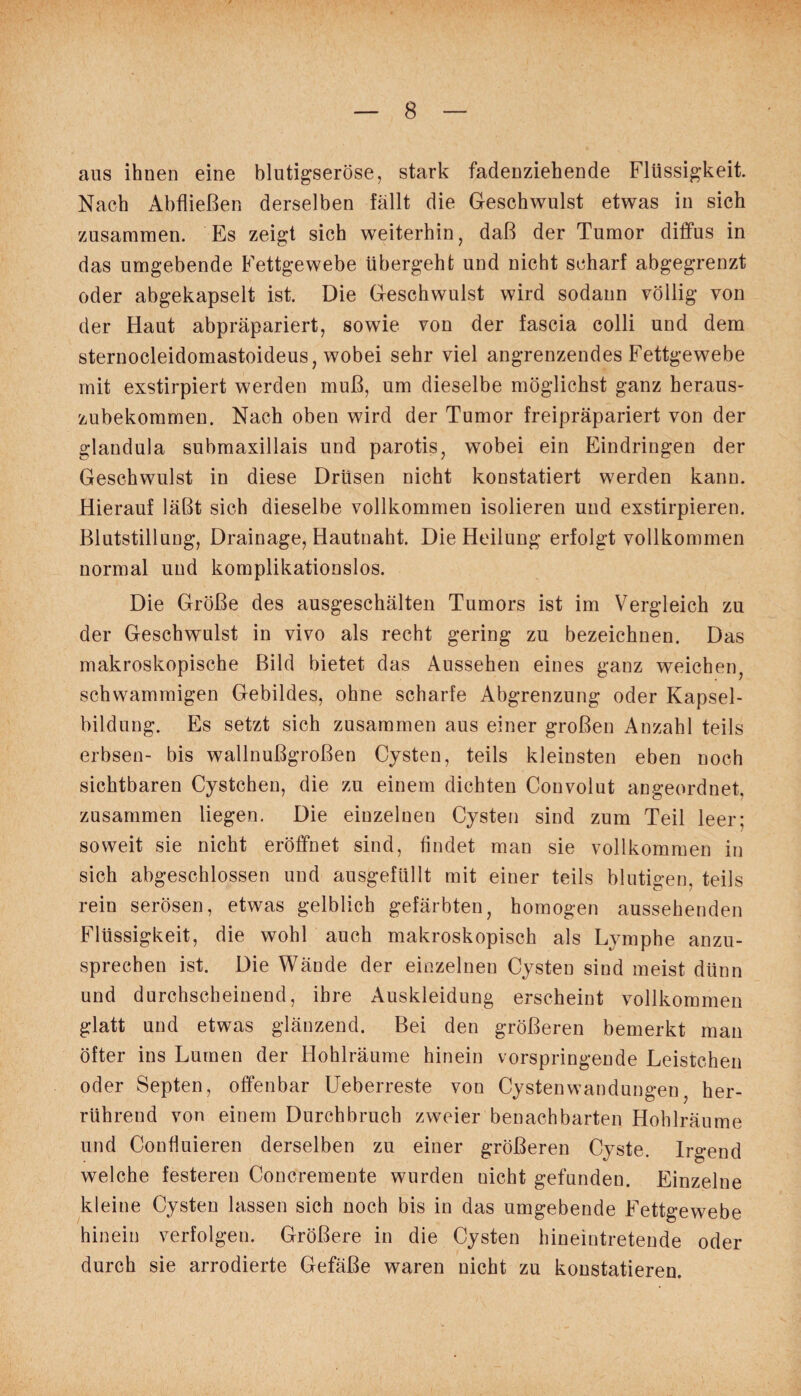 ans ihnen eine blutigseröse, stark fadenziehende Flüssigkeit. Nach Abfließen derselben fällt die Geschwulst etwas in sich zusammen. Es zeigt sich weiterhin, daß der Tumor diffus in das umgebende Fettgewebe übergeht und nicht scharf abgegrenzt oder abgekapselt ist. Die Geschwulst wird sodann völlig von der Haut abpräpariert, sowie von der fascia colli und dem sternocleidomastoideus, wobei sehr viel angrenzendes Fettgewebe mit exstirpiert werden muß, um dieselbe möglichst ganz beraus- zubekommen. Nach oben wird der Tumor freipräpariert von der glandula submaxillais und parotis, wobei ein Eindringen der Geschwulst in diese Drüsen nicht konstatiert werden kann. Hierauf läßt sich dieselbe vollkommen isolieren und exstirpieren. Blutstillung, Drainage, Hautnaht. Die Heilung erfolgt vollkommen normal und komplikationslos. Die Größe des ausgeschälten Tumors ist im Vergleich zu der Geschwulst in vivo als recht gering zu bezeichnen. Das makroskopische Bild bietet das Aussehen eines ganz weichen, schwammigen Gebildes, ohne scharfe Abgrenzung oder Kapsel¬ bildung. Es setzt sich zusammen aus einer großen Anzahl teils erbsen- bis wallnußgroßen Cysten, teils kleinsten eben noch sichtbaren Cystchen, die zu einem dichten Convolut angeordnet, zusammen liegen. Die einzelnen Cysten sind zum Teil leer; soweit sie nicht eröffnet sind, findet man sie vollkommen in sich abgeschlossen und ausgefüllt mit einer teils blutigen, teils rein serösen, etwas gelblich gefärbten, homogen aussehenden Flüssigkeit, die wohl auch makroskopisch als Lymphe anzu¬ sprechen ist. Die Wände der einzelnen Cysten sind meist dünn und durchscheinend, ihre Auskleidung erscheint vollkommen glatt und etwas glänzend. Bei den größeren bemerkt man öfter ins Lumen der Hohlräume hinein vorspringende Leistchen oder Septen, offenbar Ueberreste von Cystenwandungen, her¬ rührend von einem Durchbruch zweier benachbarten Hohlräume und ConÜuieren derselben zu einer größeren Cyste. Irgend welche festeren Concremente wurden uicht gefunden. Einzelne kleine Cysten lassen sich noch bis in das umgebende Fettgewebe hinein verfolgen. Größere in die Cysten hineintretende oder durch sie arrodierte Gefäße waren nicht zu konstatieren.