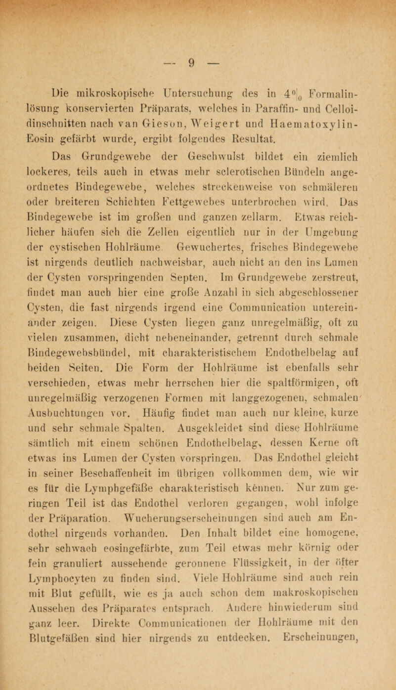 Die mikroskopische Untersuchung’ des in 4°() Formalin¬ lösung konservierten Präparats, welches in Paraffin- und Celloi- dinschnitten nach van Gieson, Weigert und Haematoxylin- Eosin gefärbt wurde, ergibt folgendes Resultat. Das Grundgewebe der Geschwulst bildet ein ziemlich lockeres, teils auch in etwas mehr sclerotischen Bündeln ange¬ ordnetes Bindegewebe, welches streckenweise von schmäleren oder breiteren Schichten Fettgewebes unterbrochen wird. Das Bindegewebe ist im großen und ganzen zellarm. Etwas reich¬ licher häufen sich die Zellen eigentlich nur in der Umgebung der cystischen Hohlräume Gewuchertes, frisches Bindegewebe ist nirgends deutlich nachweisbar, auch nicht au den ins Lumen der Cysten vorspringenden Septen. Im Grundgewebe zerstreut, findet man auch hier eine große Anzahl in sich abgeschlossener Cysten, die fast nirgends irgend eine Communication unterein¬ ander zeigen. Diese Cysten liegen ganz unregelmäßig, oft zu vielen zusammen, dicht nebeneinander, getrennt durch schmale Bindegewebsbiindel, mit charakteristischem Endothelbelag auf beiden Seiten. Die Form der Hohlräume ist ebenfalls sehr verschieden, etwas mehr herrschen hier die spaltförmigen, oft unregelmäßig verzogenen Formen mit langgezogenen, schmalen Ausbuchtungen vor. Häufig findet man auch nur kleine, kurze und sehr schmale Spalten. Ausgekleidet sind diese Hohlräume sämtlich mit einem schönen Endothelbelag> dessen Kerne oft etwas ins Lumen der Cysten vorspringen. Das Endothel gleicht in seiner Beschaffenheit im übrigen vollkommen dem, wie wir es für die Lymphgefäße charakteristisch kennen. Nur zum ge¬ nügen Teil ist das Endothel verloren gegangen, wohl infolge der Präparation. Wucherungserscheinungen sind auch am En¬ dothel nirgends vorhanden. Den Inhalt bildet eine homogene, sehr schwach eosingefärbte, zum Teil etwas mehr körnig oder fein granuliert aussehende geronnene Flüssigkeit, in der öfter Lymphocyten zu finden sind. Viele Hohlräume sind auch rein mit Blut gefüllt, wie es ja auch schon dem makroskopischen Aussehen des Präparates entsprach. Andere hinwiederum sind ganz leer. Direkte Communicationen der Ilohlräunie mit den Blutgefäßen sind hier nirgends zu entdecken. Erscheinungen,
