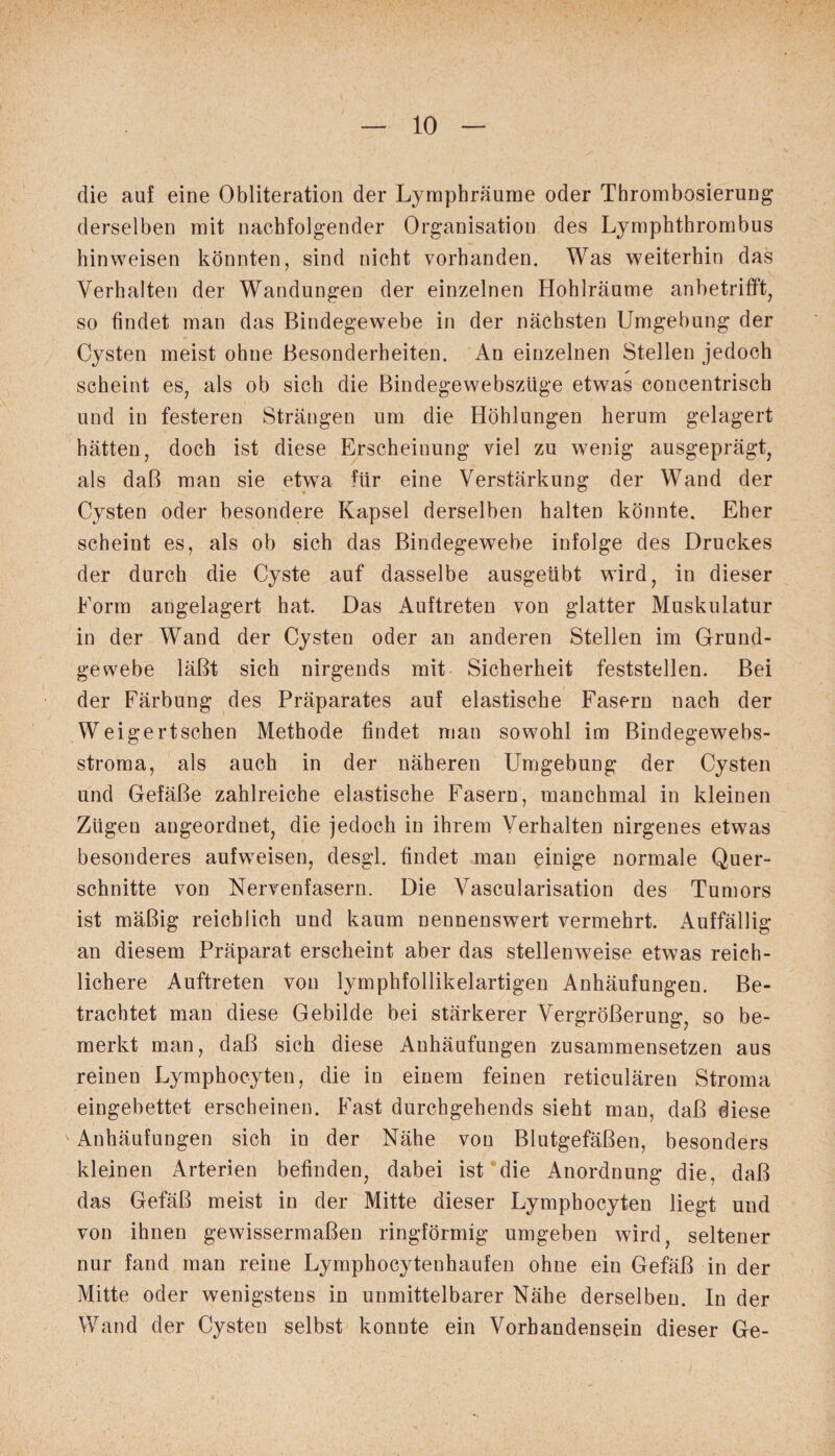 die auf eine Obliteration der Lymphräume oder Thrombosierung derselben mit nachfolgender Organisation des Lymphthrombus hinweisen könnten, sind nicht vorhanden. Was weiterhin das Verhalten der Wandungen der einzelnen Hohlräume anbetrifft, so findet man das Bindegewebe in der nächsten Umgebung der Cysten meist ohne Besonderheiten. An einzelnen Stellen jedoch scheint es, als ob sich die Bindegewebszüge etwas concentrisch und in festeren Strängen um die Höhlungen herum gelagert hätten, doch ist diese Erscheinung viel zu wenig ausgeprägt, als daß man sie etwa für eine Verstärkung der Wand der Cysten oder besondere Kapsel derselben halten könnte. Eher scheint es, als ob sich das Bindegewebe infolge des Druckes der durch die Cyste auf dasselbe ausgeübt wird, in dieser Form angelagert hat. Das Auftreten von glatter Muskulatur in der Wand der Cysten oder an anderen Stellen im Grund¬ gewebe läßt sich nirgends mit Sicherheit feststellen. Bei der Färbung des Präparates auf elastische Fasern nach der Weigertschen Methode findet man sowohl im Bindegewebs- stroma, als auch in der näheren Umgebung der Cysten und Gefäße zahlreiche elastische Fasern, manchmal in kleinen Zügen angeordnet, die jedoch in ihrem Verhalten nirgenes etwas besonderes aufweisen, desgl. findet man einige normale Quer¬ schnitte von Nervenfasern. Die Vascularisation des Tumors ist mäßig reichlich und kaum nennenswert vermehrt. Auffällig an diesem Präparat erscheint aber das stellenweise etwas reich¬ lichere Auftreten von lymphfollikelartigen Anhäufungen. Be¬ trachtet man diese Gebilde bei stärkerer Vergrößerung, so be¬ merkt man, daß sich diese Anhäufungen zusammensetzen aus reinen Lymphocyten, die in einem feinen reticulären Stroma eingebettet erscheinen. Fast durchgehends sieht man, daß diese Anhäufungen sich in der Nähe von Blutgefäßen, besonders kleinen Arterien befinden, dabei ist die Anordnung die, daß das Gefäß meist in der Mitte dieser Lymphocyten liegt und von ihnen gewissermaßen ringförmig umgeben wird, seltener nur fand man reine Lymphocytenhaufen ohne ein Gefäß in der Mitte oder wenigstens in unmittelbarer Nähe derselben. In der Wand der Cysten selbst konnte ein Vorhandensein dieser Ge-