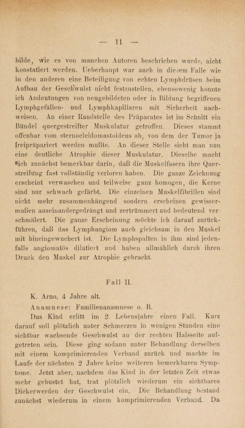 bilde, wie es von manchen Autoren beschrieben wurde, nicht konstatiert werden. Ueberhaupt war auch in diesem Falle wie in den anderen eine Beteiligung von echten Lymphdrüsen beim Aufbau der Geschwulst nicht festzustellen, ebensowenig konnte ich Andeutungen von neugebildeten oder in Bildung begriffenen Lymphgefäßen- und Lymphkapillaren mit Sicherheit nach- weisen. An einer Randstelle des Präparates ist im Schnitt ein Bündel quergestreifter Muskulatur getroffen. Dieses stammt offenbar vom sternocleidomastoideus ab, von dem der Tumor ja freipräpariert werden mußte. An dieser Stelle sieht man nun eine deutliche Atrophie dieser Muskulatur. Dieselbe macht sich zunächst bemerkbar darin, daß die Muskelfasern ihre Quer- streifu'ng fast vollständig verloren haben. Die ganze Zeichnung erscheint verwaschen und teilweise ganz homogen, die Kerne sind nur schwach gefärbt. Die einzelnen Muskelfibrillen sind nicht mehr zusammenhängend sondern erscheinen gewisser¬ maßen auseinandergedrängt und zertrümmert und bedeutend ver schmälert. Die ganze Erscheinung möchte ich darauf zurück¬ führen, daß das Lymphangiom auch gleichsam in den Muskel mit hineingewuchert ist. Die Lymphspalten in ihm sind jeden¬ falls angiomatös dilatiert und haben allmählich durch ihren Druck den Muskel zur Atrophie gebracht Fall II. K. Arno, 4 Jahre alt. Anamnese: Familienanamnese o. B. Das Kind erlitt im 2. Lebensjahre einen Fall. Kurz darauf soll plötzlich unter Schmerzen in wenigen Stunden eine sichtbar wachsende Geschwulst au der rechten Halsseite auf¬ getreten sein. Diese ging sodann unter Behandlung derselben mit einem komprimierenden Verband zurück und machte im Laufe der nächsten 2 Jahre keine weiteren bemerkbaren Symp¬ tome. Jetzt aber, nachdem das Kind in der letzten Zeit etwas mehr gehustet hat, trat plötzlich wiederum ein sichtbares Dickerwerden der Geschwulst ein. Die Behandlung bestand zunächst wiederum in einem komprimierenden Verband. Da