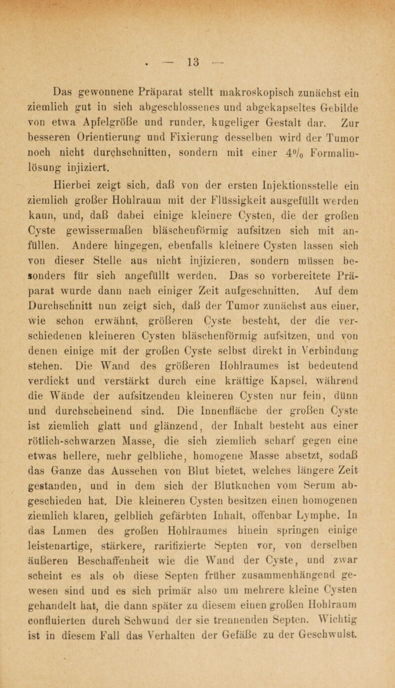 Das gewonnene Präparat stellt makroskopisch zunächst ein ziemlich gut in sich abgeschlossenes und abgekapseltes Gebilde von etwa Apfelgröße und runder, kugeliger Gestalt dar. Zur besseren Orientierung und Fixierung desselben wird der Tumor noch nicht durchschnitten, sondern mit einer 4°/0 Formalin¬ lösung injiziert. Hierbei zeigt sich, daß von der ersten Injektionsstelle ein ziemlich großer Hohlraum mit der Flüssigkeit ausgefüllt werden kann, und, daß dabei einige kleinere Cysten, die der großen Cyste gewissermaßen bläschenförmig aufsitzen sich mit an- füllen. Andere hingegen, ebenfalls kleinere Cysten lassen sich von dieser Stelle aus nicht injizieren, sondern müssen be¬ sonders für sich angefüllt werden. Das so vorbereitete Prä¬ parat wurde dann nach einiger Zeit aufgeschnitten. Auf dem Durchschnitt nun zeigt sich, daß der Tumor zunächst aus einer, wie schon erwähnt, größeren Cyste besteht, der die ver¬ schiedenen kleineren Cysten bläschenförmig aufsitzen, und von denen einige mit der großen Cyste selbst direkt in Verbindung stehen. Die Wand des größeren Hohlraumes ist bedeutend verdickt und verstärkt durch eine kräftige Kapsel, während die Wände der aufsitzenden kleineren Cysten nur fein, dünn und durchscheinend sind. Die Innenfläche der großen Cyste ist ziemlich glatt und glänzend, der Inhalt besteht aus einer rötlich-schwarzen Masse, die sich ziemlich scharf gegen eine etwas hellere, mehr gelbliche, homogene Masse absetzt, sodaß das Ganze das Aussehen von Blut bietet, welches längere Zeit gestanden, und in dem sich der Blutkuchen vom Serum ab¬ geschieden hat. Die kleineren Cysten besitzen einen homogenen ziemlich klaren, gelblich gefärbten Inhalt, offenbar Lymphe. In das Lnmen des großen Hohlraumes hinein springen einige leistenartige, stärkere, raritizierte Septen vor, von derselben äußeren Beschaffenheit wie die Wand der Cyste, und zwar scheint es als ob diese Septen früher zusammenhängend ge¬ wesen sind uud es sich primär also um mehrere kleine Cysten gehandelt hat, die dann später zu diesem einen großen Hohlraum confiuierten durch Schwund der sie trennenden Septen. Wichtig ist in diesem Fall das Verhalten der Gefäße zu der Geschwulst.