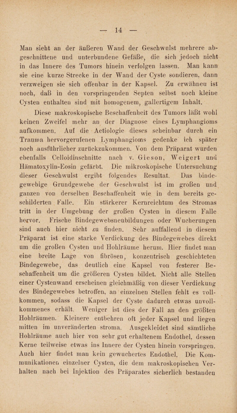 Man sieht an der äußeren Wand der Geschwulst mehrere ab- geschnittene und unterbundene Gefäße, die sich jedoch nicht in das Innere des Tumors hinein verfolgen lassen. Man kann sie eine kurze Strecke in der Wand der Cyste sondieren, dann verzweigen sie sich offenbar in der Kapsel. Zu erwähneu ist noch, daß in den vorspringenden Septen selbst uoch kleine Cysten enthalten sind mit homogenem, gallertigem Inhalt. Diese makroskopische Beschaffenheit des Tumors läßt wohl keinen Zweifel mehr an der Diagnose eines Lymphangioms aufkommen. Auf die Aetiologie dieses scheinbar durch ein Trauma hervorgerufenen Lymphangioms gedenke ich später noch ,ausführlicher zurückzukommen. Von dem Präparat wurden ebenfalls Celloidinscknitte nach v. Gieson, Weigert und Hämatoxylin-Eosin gefärbt. Die mikroskopische Untersuchung dieser Geschwulst ergibt folgendes Resultat. Das binde¬ gewebige Grundgewebe der Geschwulst ist im großen und ganzen von derselben Beschaffenheit wie in dem bereits ge¬ schilderten Falle. Ein stärkerer Kernreichtum des Stromas tritt in der Umgebung der großen Cysten in diesem Falle hervor. Frische Bindegewebsneübildungen oder Wucherungen sind auch hier nicht zu finden. Sehr auffallend in diesem Präparat ist eine starke Verdickung des Bindegewebes direkt um die großen Cysten und Hohlräume herum. Hier findet man eine breite Lage von fibrösen, konzentrisch geschichteten Bindegewebe, das deutlich eine Kapsel von festerer Be¬ schaffenheit um die größeren Cysten bildet. Nicht alle Stellen einer Cystenwand erscheinen gleichmäßig von dieser Verdickung des Bindegewebes betroffen, an einzelnen Stellen fehlt es voll¬ kommen, sodass die Kapsel der Cyste dadurch etwas unvoll¬ kommenes erhält. Weniger ist dies der Fall an den größten Hohlräumen. Kleinere entbehren oft jeder Kapsel und liegen mitten im unveränderten stroma. Ausgekleidet sind sämtliche Hohlräume auch hier von sehr gut erhaltenem Endothel, dessen Kerne teilweise etwas ins Innere der Cysten hinein vorspringen. Auch hier findet man kein gewuchertes Endothel. Die Kom¬ munikationen einzelner Cysten, die dem makroskopischen Ver¬ halten nach bei Injektion des Präparates sicherlich bestanden