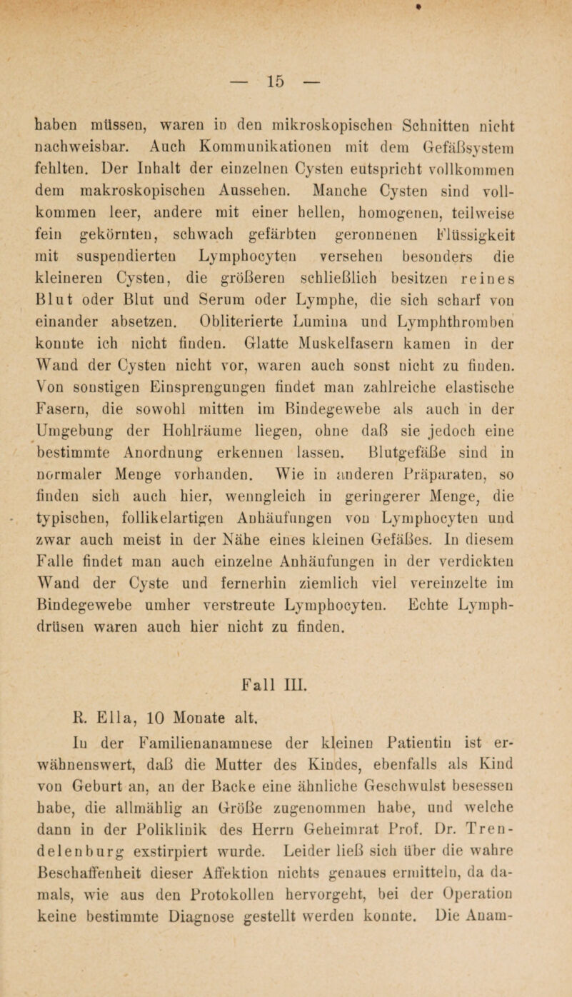 haben müssen, waren in den mikroskopischen Schnitten nicht nachweisbar. Auch Kommunikationen mit dem Gefäßsystem fehlten. Der Inhalt der einzelnen Cysten eutspricht vollkommen dem makroskopischen Aussehen. Manche Cysten sind voll¬ kommen leer, andere mit einer hellen, homogenen, teilweise fein gekörnten, schwach gefärbten geronnenen Flüssigkeit mit suspendierten Lymphocyten versehen besonders die kleineren Cysten, die größeren schließlich besitzen reines Blut oder Blut und Serum oder Lymphe, die sich scharf von einander absetzen. Obliterierte Lumina und Lymphthromben konnte ich nicht finden. Glatte Muskelfasern kamen in der Wand der Cysten nicht vor, waren auch sonst nicht zu finden. Von sonstigen Einsprengungen findet man zahlreiche elastische Fasern, die sowohl mitten im Bindegewebe als auch in der Umgebung der Hohlräume liegen, ohne daß sie jedoch eine 0 bestimmte Anordnung erkennen lassen. Blutgefäße sind in normaler Menge vorhanden. Wie in anderen Präparaten, so finden sich auch hier, wenngleich in geringerer Menge, die typischen, follikelartigen Anhäufungen von Lymphocyten und zwar auch meist in der Nähe eines kleinen Gefäßes. In diesem Falle findet man auch einzelne Anhäufungen in der verdickten Wand der Cyste und fernerhin ziemlich viel vereinzelte im Bindegewebe umher verstreute Lymphocyten. Echte Lymph- drüsen waren auch hier nicht zu finden. Fall III. R. Ella, 10 Monate alt. lu der Familienanamuese der kleinen Patientin ist er¬ wähnenswert, daß die Mutter des Kindes, ebenfalls als Kind von Geburt an, an der Backe eine ähnliche Geschwulst besessen habe, die allmählig an Größe zugenommen habe, und welche dann in der Poliklinik des Herrn Geheimrat Prof. Dr. Tren¬ delen bürg exstirpiert wurde. Leider ließ sich über die wahre Beschaffenheit dieser Affektion nichts genaues ermitteln, da da¬ mals, wie aus den Protokollen hervorgeht, bei der Operation keine bestimmte Diagnose gestellt werden konnte. Die Auam-