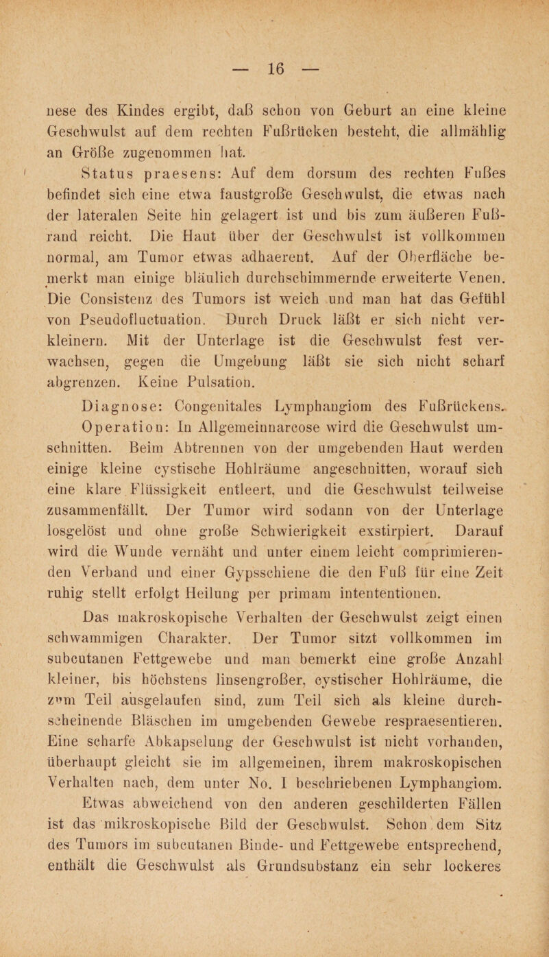 nese des Kindes ergibt, daß schon von Geburt an eine kleine Geschwulst auf dem rechten Fußrücken besteht, die allmählig an Größe zugenommen bat. Status praesens: Auf dem dorsum des rechten Fußes befindet sich eine etwa faustgroße Geschwulst, die etwas nach der lateralen Seite hin gelagert ist und bis zum äußeren Fuß¬ rand reicht. Die Haut über der Geschwulst ist vollkommen normal, am Tumor etwas adhaerent. Auf der Oberfläche be¬ merkt man einige bläulich durchschimmernde erweiterte Venen. Die Consistenz des Tumors ist weich und man hat das Gefühl von Pseudofluctuation. Durch Druck läßt er sich nicht ver¬ kleinern. Mit der Unterlage ist die Geschwulst fest ver¬ wachsen, gegen die Umgebung läßt sie sich nicht scharf abgrenzen. Keine Pulsation. Diagnose: Congenitales Lymphangiom des Fußrückens. Operation: In Allgemeiunarcose wird die Geschwulst Um¬ schnitten. Beim Abtrennen von der umgebenden Haut werden einige kleine cystische Hohlräume angeschnitten, worauf sich eine klare Flüssigkeit entleert, und die Geschwulst teilweise zusammenfällt. Der Tumor wird sodann von der Unterlage losgelöst und ohne große Schwierigkeit exstirpiert. Darauf wird die Wunde vernäht und unter einem leicht comprimieren- den Verband und einer Gypsschiene die den Fuß für eine Zeit ruhig stellt erfolgt Heilung per primam intententionen. Das makroskopische Verhalten der Geschwulst zeigt einen schwammigen Charakter. Der Tumor sitzt vollkommen im subcutanen Fettgewebe und man bemerkt eine große Anzahl kleiner, bis höchstens linsengroßer, cystischer Hohlräume, die zcm Teil ausgelaufen sind, zum Teil sich als kleine durch¬ scheinende Bläschen im umgebenden Gewebe respraesentieren. Eine scharfe Abkapselung der Geschwulst ist nicht vorhanden, überhaupt gleicht sie im allgemeinen, ihrem makroskopischen Verhalten nach, dem unter No. I beschriebenen Lymphangiom. Etwas abweichend von den anderen geschilderten Fällen ist das mikroskopische Bild der Geschwulst. Schon dem Sitz des Tumors im subcutanen Binde- und Fettgewebe entsprechend, enthält die Geschwulst als Grundsubstanz ein sehr lockeres