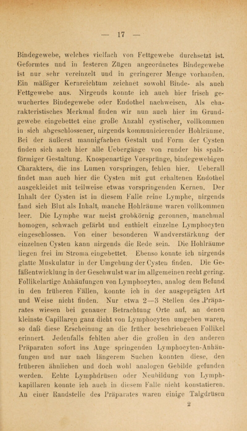 Bindegewebe, welches vielfach von Fettgewebe durchsetzt ist. Geformtes und in festeren Zügen angeordnetes Bindegewebe ist nur sehr vereinzelt und in geringerer Menge vorhanden. Ein mäßiger Kernreichtum zeichnet sowohl Binde- als auch Fettgewebe aus. Nirgends konnte ich auch hier frisch ge¬ wuchertes Bindegewebe oder Endothel nachweisen, Als cha¬ rakteristisches Merkmal finden wir nun auch hier im Grund¬ gewebe eingebettet eine große Anzahl cystischer, vollkommen in sich abgeschlossener, nirgends kommunicierender Hohlräume. Bei der äußerst mannigfachen Gestalt und Form der Cysten finden sich auch hier alle Uebergänge von runder bis spalt¬ förmiger Gestaltung. Knospenartige Vorsprünge, bindegewebigen Charakters, die ins Lumen vorspringen, fehlen hier. Leberall findet man auch hier die Cysten mit gut erhaltenen Endothel ausgekleidet mit teilweise etwas vorspringenden Kerneu. Der Inhalt der Cysten ist in diesem Falle reine Lymphe, nirgends fand sich Blut als Inhalt, manche Hohlräume waren vollkommen / leer. Die Lymphe war meist grobkörnig geronnen, manchmal homogen, schwach gefärbt und enthielt einzelne Lymphocyten eingeschlossen. Von einer besonderen Wand Verstärkung der einzelnen Cysten kann nirgends die Rede sein. Die Hohlräume liegen frei im Stroma eingebettet. Ebenso konnte ich nirgends glatte Muskulatur in der Umgebung der Cysten finden. Die Ge¬ fäßentwicklung in der Geschwulst war im allgemeinen recht gering. Follikelartige Anhäufungen von Lymphocyten, analog dem Befund in den früheren Fällen, konnte ich in der ausgeprägten Art und Weise nicht finden. Nur etwa 2—3 Stellen des Präpa¬ rates wiesen bei genauer Betrachtung Orte auf, an denen kleinste Capillaren ganz dicht von Lymphocyten umgeben waren, so daß diese Erscheinung an die früher beschriebenen Follikel erinnert. Jedenfalls fehlten aber die großen in den anderen Präparaten sofort ins Auge springenden Lymphocyten-Anhäu- fungen und nur nach längerem Suchen konnten diese, den früheren ähnlichen und doch wohl analogen Gebilde gefunden werden. Echte Lymphdrüsen oder Neubildung von Lymph- kapillaren konnte ich auch in diesem Falle nicht konstatieren. Au einer Randstelle des Präparates waren einige Talgdrüsen 2