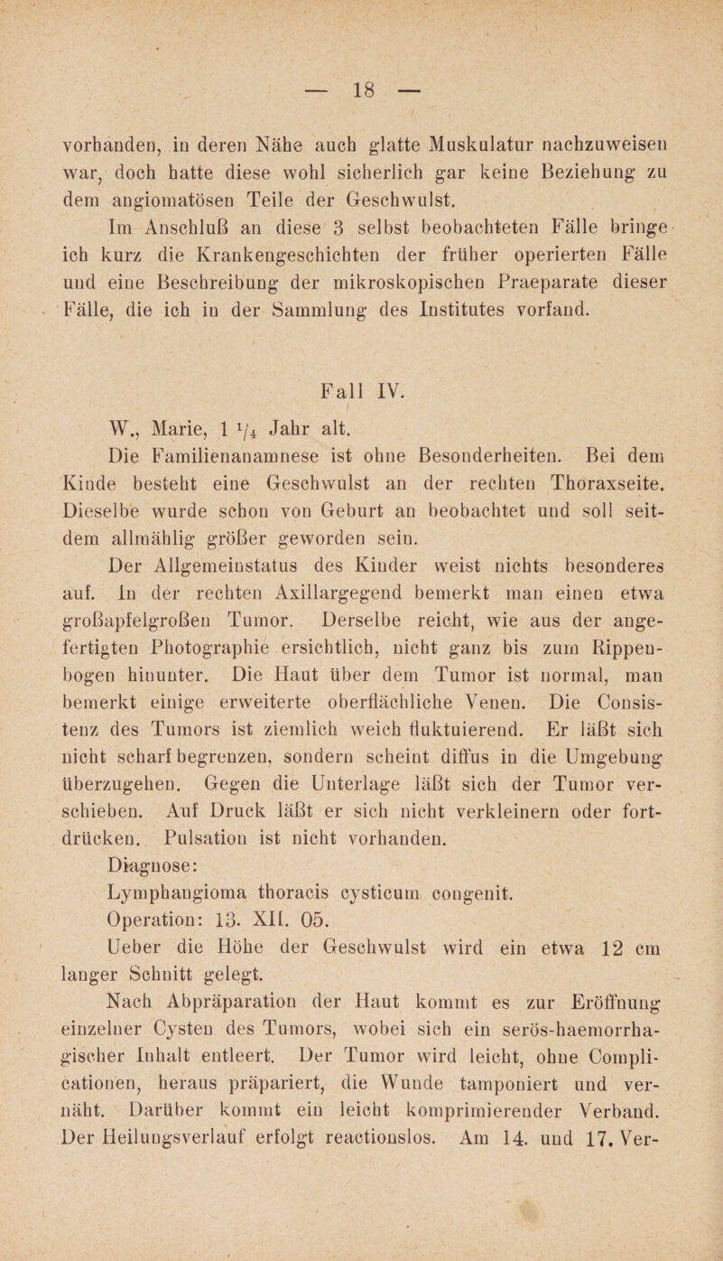 vorhanden, in deren Nähe auch glatte Muskulatur nachzuweisen war, doch hatte diese wohl sicherlich gar keine Beziehung zu dem angiomatösen Teile der Geschwulst. Im Anschluß an diese 3 selbst beobachteten Fälle bringe ich kurz die Krankengeschichten der früher operierten Fälle und eine Beschreibung der mikroskopischen Praeparate dieser Fälle, die ich in der Sammlung des Institutes vorfand. Fall IV. W., Marie, 1 x/4 Jahr alt. Die Familienanamnese ist ohne Besonderheiten. Bei dem Kinde besteht eine Geschwulst an der rechten Thoraxseite. Dieselbe wurde schon von Geburt an beobachtet und soll seit¬ dem allmählig größer geworden sein. Der Allgemeinstatus des Kinder weist nichts besonderes auf. ln der rechten Axillargegend bemerkt man einen etwa großapfelgroßen Tumor. Derselbe reicht, wie aus der ange¬ fertigten Photographie ersichtlich, nicht ganz bis zum Rippen¬ bogen hinunter. Die Haut über dem Tumor ist normal, man bemerkt einige erweiterte oberflächliche Venen. Die Consis- tenz des Tumors ist ziemlich weich fluktuierend. Er läßt sich nicht scharf begrenzen, sondern scheint diffus in die Umgebung überzugehen. Gegen die Unterlage läßt sich der Tumor ver¬ schieben. Auf Druck läßt er sich nicht verkleinern oder fort¬ drücken. Pulsation ist nicht vorhanden. Diagnose: Lymphangioma thoracis cysticum congenit. Operation: 13. XII. 05. Ueber die Höhe der Geschwulst wird ein etwa 12 cm langer Schnitt gelegt. Nach Abpräparation der Haut kommt es zur Eröffnung einzelner Cysten des Tumors, wobei sich ein serös-haemorrha- giseher Inhalt entleert. Der Tumor wird leicht, ohne Compli- cationen, heraus präpariert, die Wunde tamponiert und ver¬ näht. Darüber kommt ein leicht komprimierender Verband. * Der Heilungsverlauf erfolgt reactionslos. Am 14. und 17. Ver-